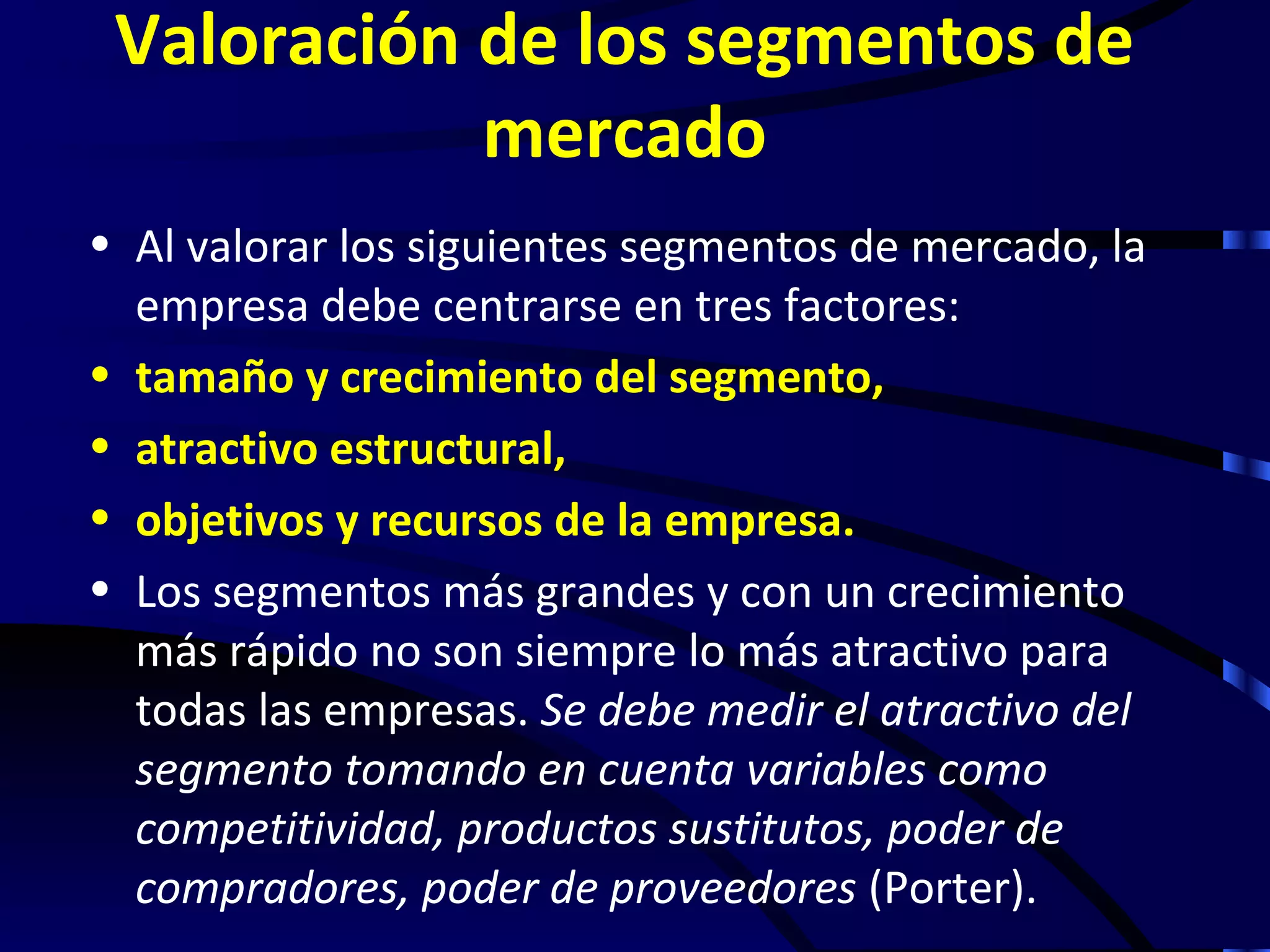 Valoración de los segmentos de
            mercado
• Al valorar los siguientes segmentos de mercado, la
  empresa debe centrarse en tres factores:
• tamaño y crecimiento del segmento,
• atractivo estructural,
• objetivos y recursos de la empresa.
• Los segmentos más grandes y con un crecimiento
  más rápido no son siempre lo más atractivo para
  todas las empresas. Se debe medir el atractivo del
  segmento tomando en cuenta variables como
  competitividad, productos sustitutos, poder de
  compradores, poder de proveedores (Porter).
 