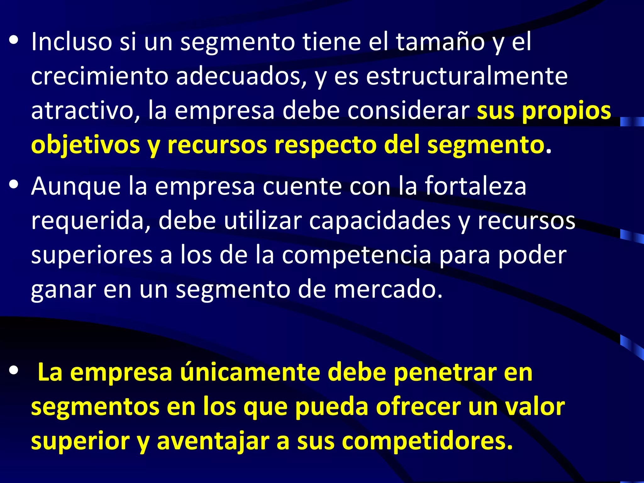 • Incluso si un segmento tiene el tamaño y el
  crecimiento adecuados, y es estructuralmente
  atractivo, la empresa debe considerar sus propios
  objetivos y recursos respecto del segmento.
• Aunque la empresa cuente con la fortaleza
  requerida, debe utilizar capacidades y recursos
  superiores a los de la competencia para poder
  ganar en un segmento de mercado.

• La empresa únicamente debe penetrar en
  segmentos en los que pueda ofrecer un valor
  superior y aventajar a sus competidores.
 