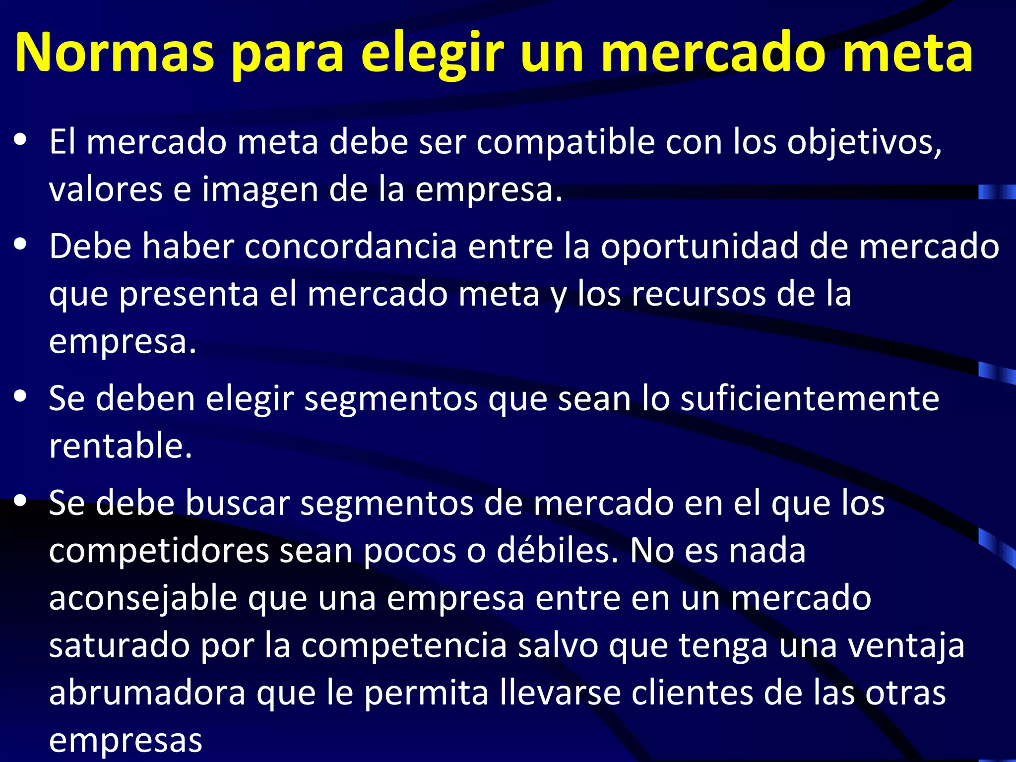Normas para elegir un mercado meta
• El mercado meta debe ser compatible con los objetivos,
  valores e imagen de la empresa.
• Debe haber concordancia entre la oportunidad de mercado
  que presenta el mercado meta y los recursos de la
  empresa.
• Se deben elegir segmentos que sean lo suficientemente
  rentable.
• Se debe buscar segmentos de mercado en el que los
  competidores sean pocos o débiles. No es nada
  aconsejable que una empresa entre en un mercado
  saturado por la competencia salvo que tenga una ventaja
  abrumadora que le permita llevarse clientes de las otras
  empresas
 