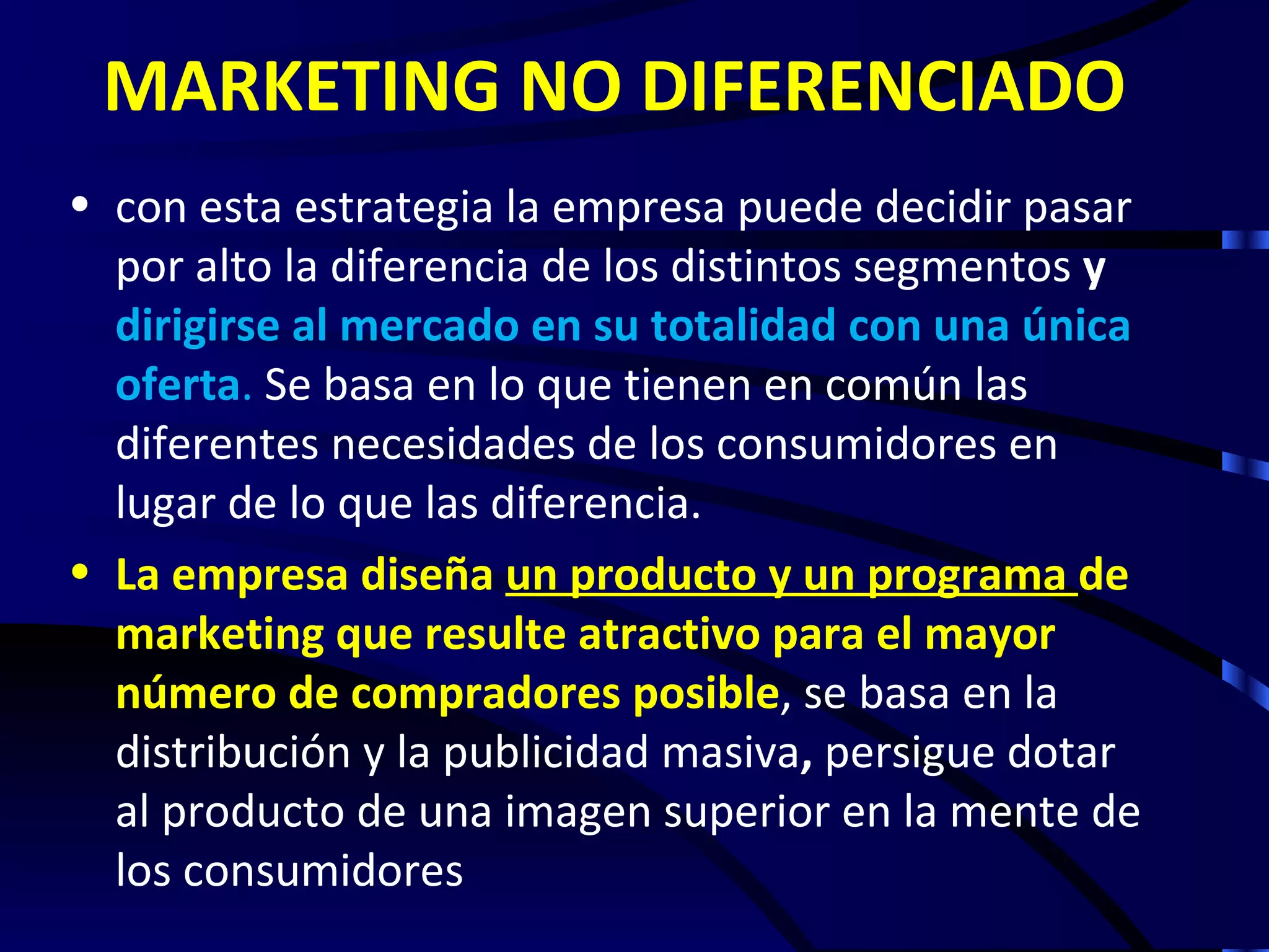 MARKETING NO DIFERENCIADO
• con esta estrategia la empresa puede decidir pasar
  por alto la diferencia de los distintos segmentos y
  dirigirse al mercado en su totalidad con una única
  oferta. Se basa en lo que tienen en común las
  diferentes necesidades de los consumidores en
  lugar de lo que las diferencia.
• La empresa diseña un producto y un programa de
  marketing que resulte atractivo para el mayor
  número de compradores posible, se basa en la
  distribución y la publicidad masiva, persigue dotar
  al producto de una imagen superior en la mente de
  los consumidores
 