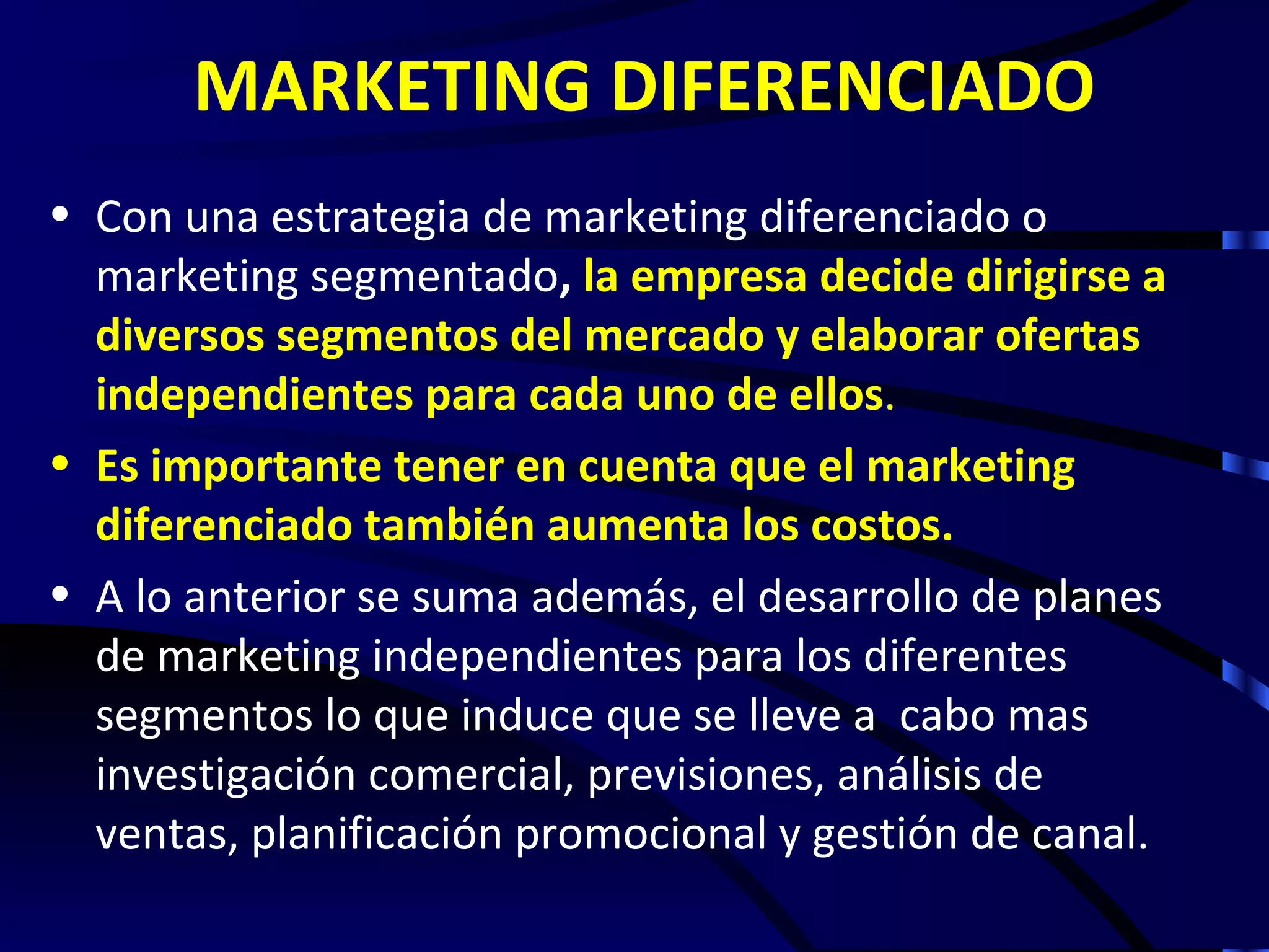 MARKETING DIFERENCIADO
• Con una estrategia de marketing diferenciado o
  marketing segmentado, la empresa decide dirigirse a
  diversos segmentos del mercado y elaborar ofertas
  independientes para cada uno de ellos.
• Es importante tener en cuenta que el marketing
  diferenciado también aumenta los costos.
• A lo anterior se suma además, el desarrollo de planes
  de marketing independientes para los diferentes
  segmentos lo que induce que se lleve a cabo mas
  investigación comercial, previsiones, análisis de
  ventas, planificación promocional y gestión de canal.
 