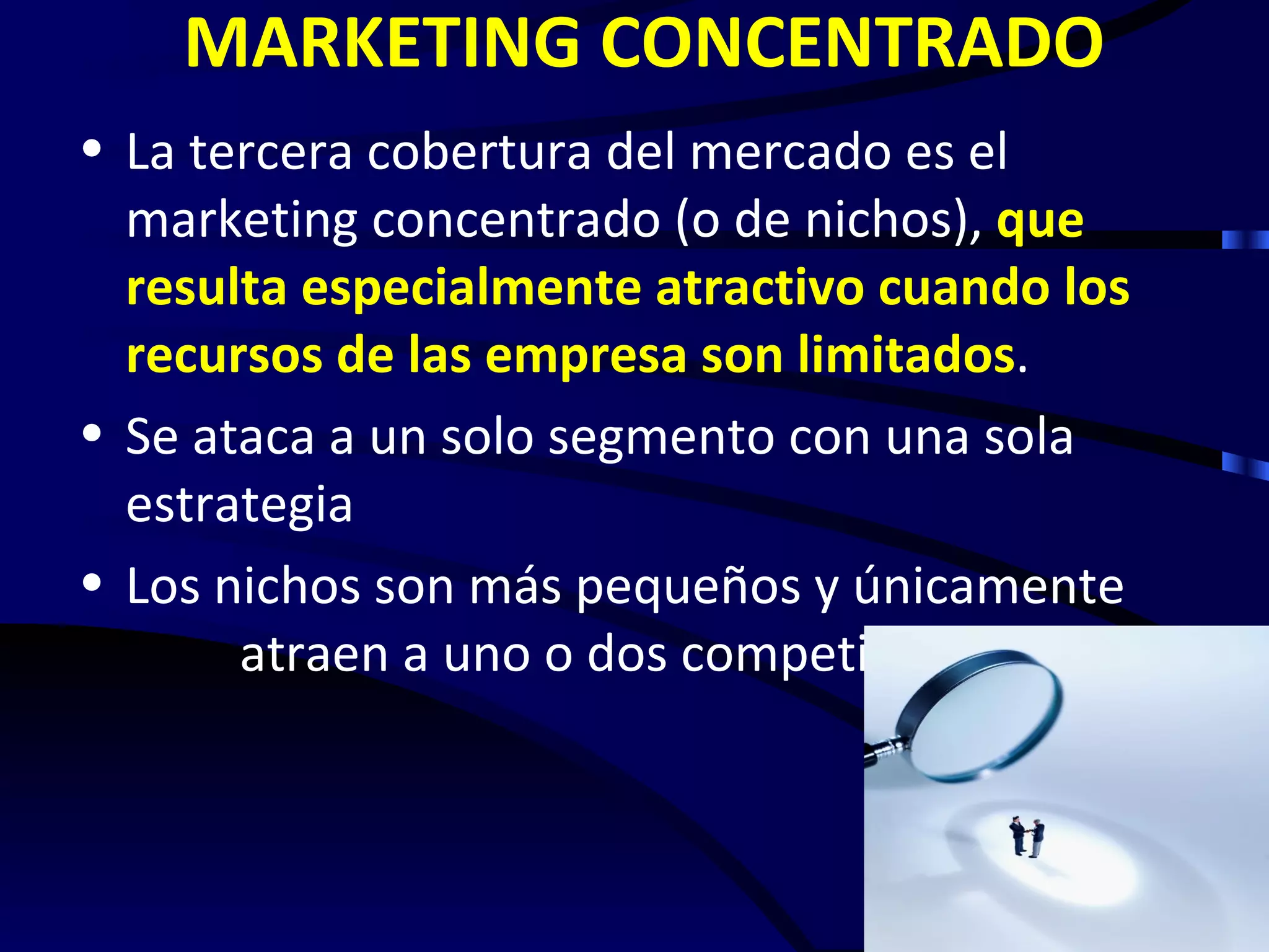 MARKETING CONCENTRADO
• La tercera cobertura del mercado es el
  marketing concentrado (o de nichos), que
  resulta especialmente atractivo cuando los
  recursos de las empresa son limitados.
• Se ataca a un solo segmento con una sola
  estrategia
• Los nichos son más pequeños y únicamente
       atraen a uno o dos competidores
 