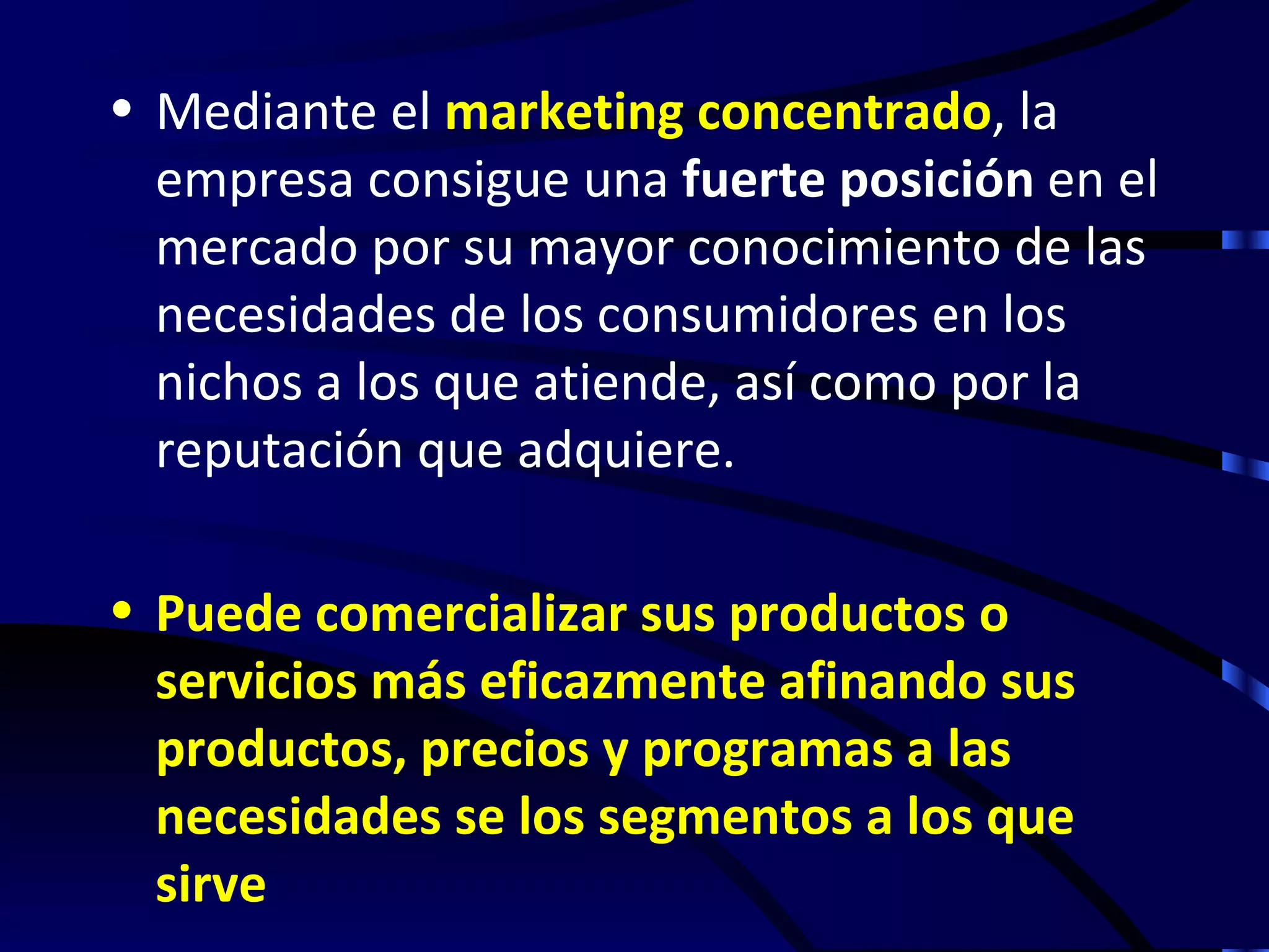 • Mediante el marketing concentrado, la
  empresa consigue una fuerte posición en el
  mercado por su mayor conocimiento de las
  necesidades de los consumidores en los
  nichos a los que atiende, así como por la
  reputación que adquiere.

• Puede comercializar sus productos o
  servicios más eficazmente afinando sus
  productos, precios y programas a las
  necesidades se los segmentos a los que
  sirve
 