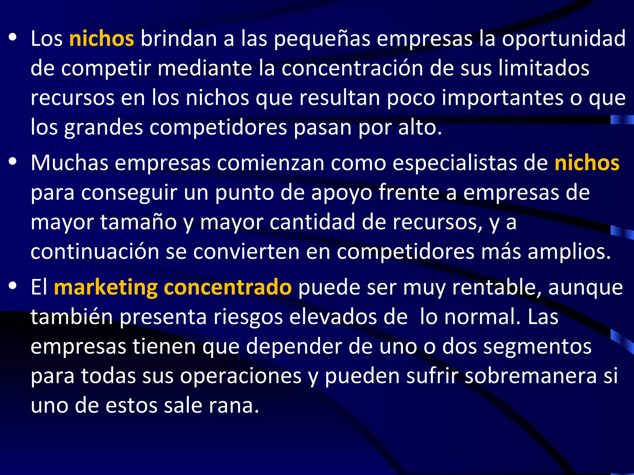 • Los nichos brindan a las pequeñas empresas la oportunidad
  de competir mediante la concentración de sus limitados
  recursos en los nichos que resultan poco importantes o que
  los grandes competidores pasan por alto.
• Muchas empresas comienzan como especialistas de nichos
  para conseguir un punto de apoyo frente a empresas de
  mayor tamaño y mayor cantidad de recursos, y a
  continuación se convierten en competidores más amplios.
• El marketing concentrado puede ser muy rentable, aunque
  también presenta riesgos elevados de lo normal. Las
  empresas tienen que depender de uno o dos segmentos
  para todas sus operaciones y pueden sufrir sobremanera si
  uno de estos sale rana.
 
