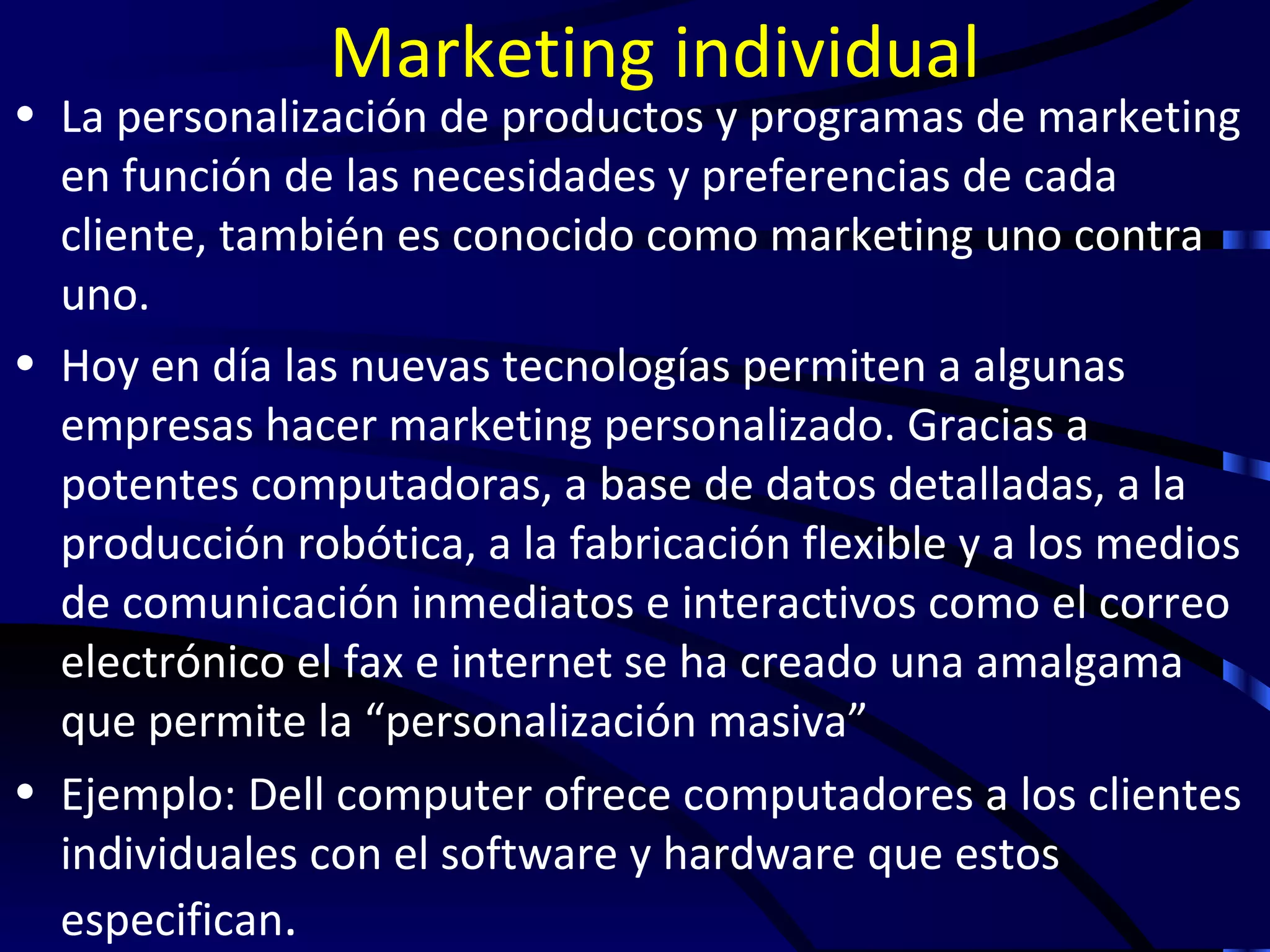 Marketing individual
• La personalización de productos y programas de marketing
  en función de las necesidades y preferencias de cada
  cliente, también es conocido como marketing uno contra
  uno.
• Hoy en día las nuevas tecnologías permiten a algunas
  empresas hacer marketing personalizado. Gracias a
  potentes computadoras, a base de datos detalladas, a la
  producción robótica, a la fabricación flexible y a los medios
  de comunicación inmediatos e interactivos como el correo
  electrónico el fax e internet se ha creado una amalgama
  que permite la “personalización masiva”
• Ejemplo: Dell computer ofrece computadores a los clientes
  individuales con el software y hardware que estos
  especifican.
 