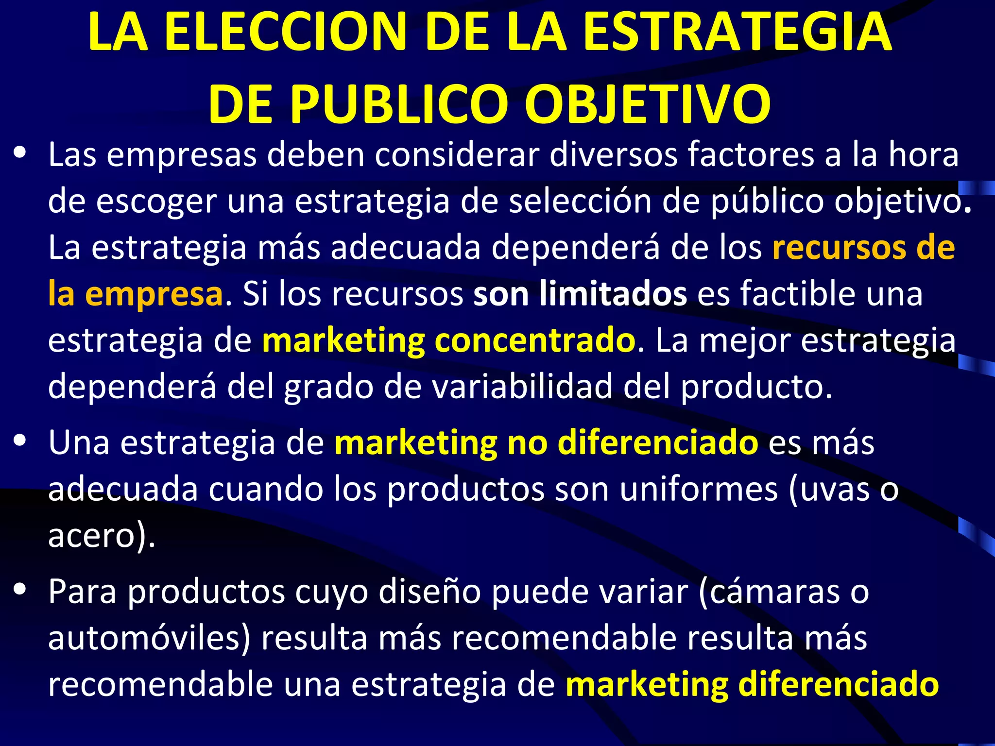 LA ELECCION DE LA ESTRATEGIA
         DE PUBLICO OBJETIVO
• Las empresas deben considerar diversos factores a la hora
  de escoger una estrategia de selección de público objetivo.
  La estrategia más adecuada dependerá de los recursos de
  la empresa. Si los recursos son limitados es factible una
  estrategia de marketing concentrado. La mejor estrategia
  dependerá del grado de variabilidad del producto.
• Una estrategia de marketing no diferenciado es más
  adecuada cuando los productos son uniformes (uvas o
  acero).
• Para productos cuyo diseño puede variar (cámaras o
  automóviles) resulta más recomendable resulta más
  recomendable una estrategia de marketing diferenciado
 