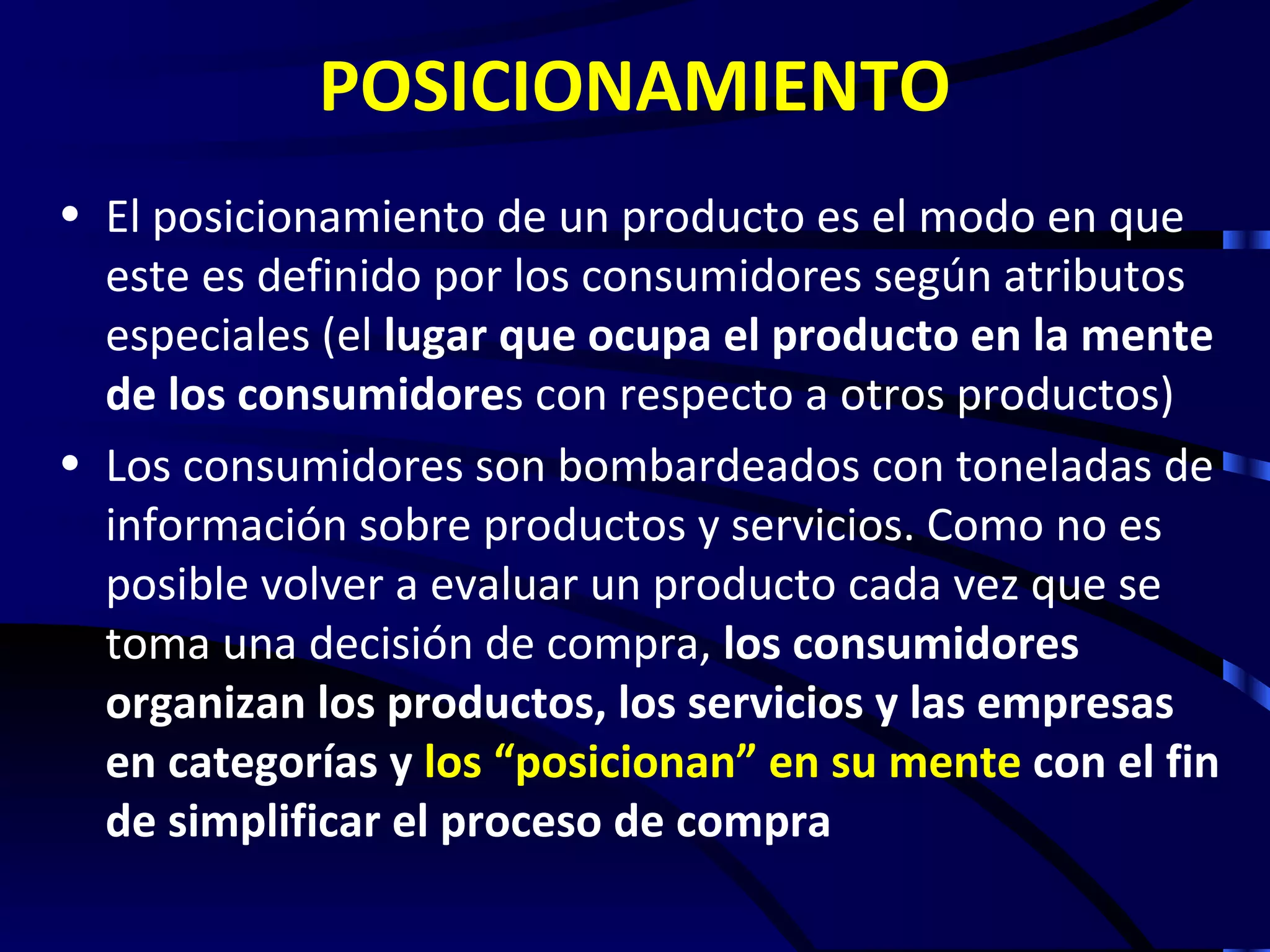 POSICIONAMIENTO
• El posicionamiento de un producto es el modo en que
  este es definido por los consumidores según atributos
  especiales (el lugar que ocupa el producto en la mente
  de los consumidores con respecto a otros productos)
• Los consumidores son bombardeados con toneladas de
  información sobre productos y servicios. Como no es
  posible volver a evaluar un producto cada vez que se
  toma una decisión de compra, los consumidores
  organizan los productos, los servicios y las empresas
  en categorías y los “posicionan” en su mente con el fin
  de simplificar el proceso de compra
 