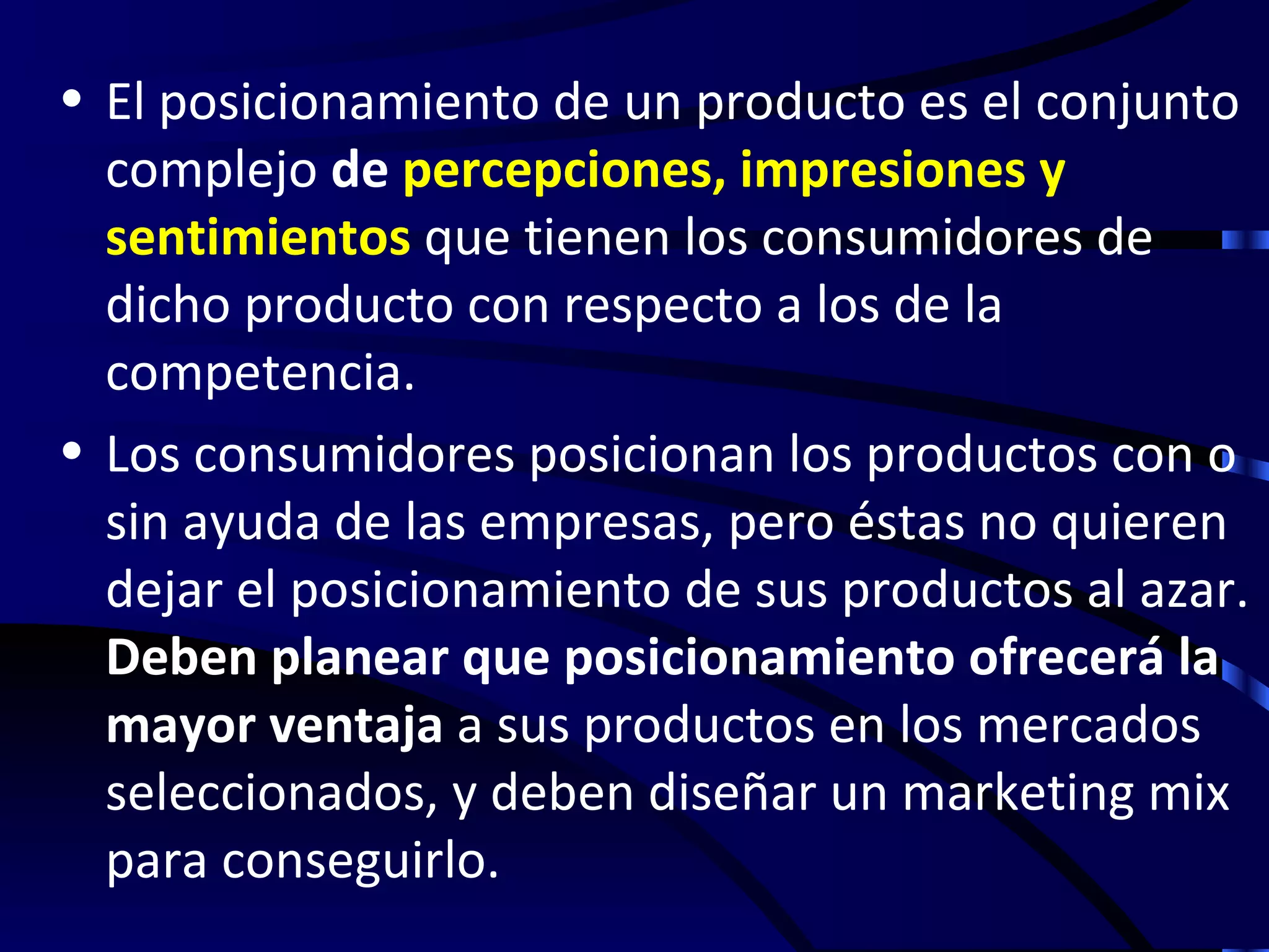 • El posicionamiento de un producto es el conjunto
  complejo de percepciones, impresiones y
  sentimientos que tienen los consumidores de
  dicho producto con respecto a los de la
  competencia.
• Los consumidores posicionan los productos con o
  sin ayuda de las empresas, pero éstas no quieren
  dejar el posicionamiento de sus productos al azar.
  Deben planear que posicionamiento ofrecerá la
  mayor ventaja a sus productos en los mercados
  seleccionados, y deben diseñar un marketing mix
  para conseguirlo.
 