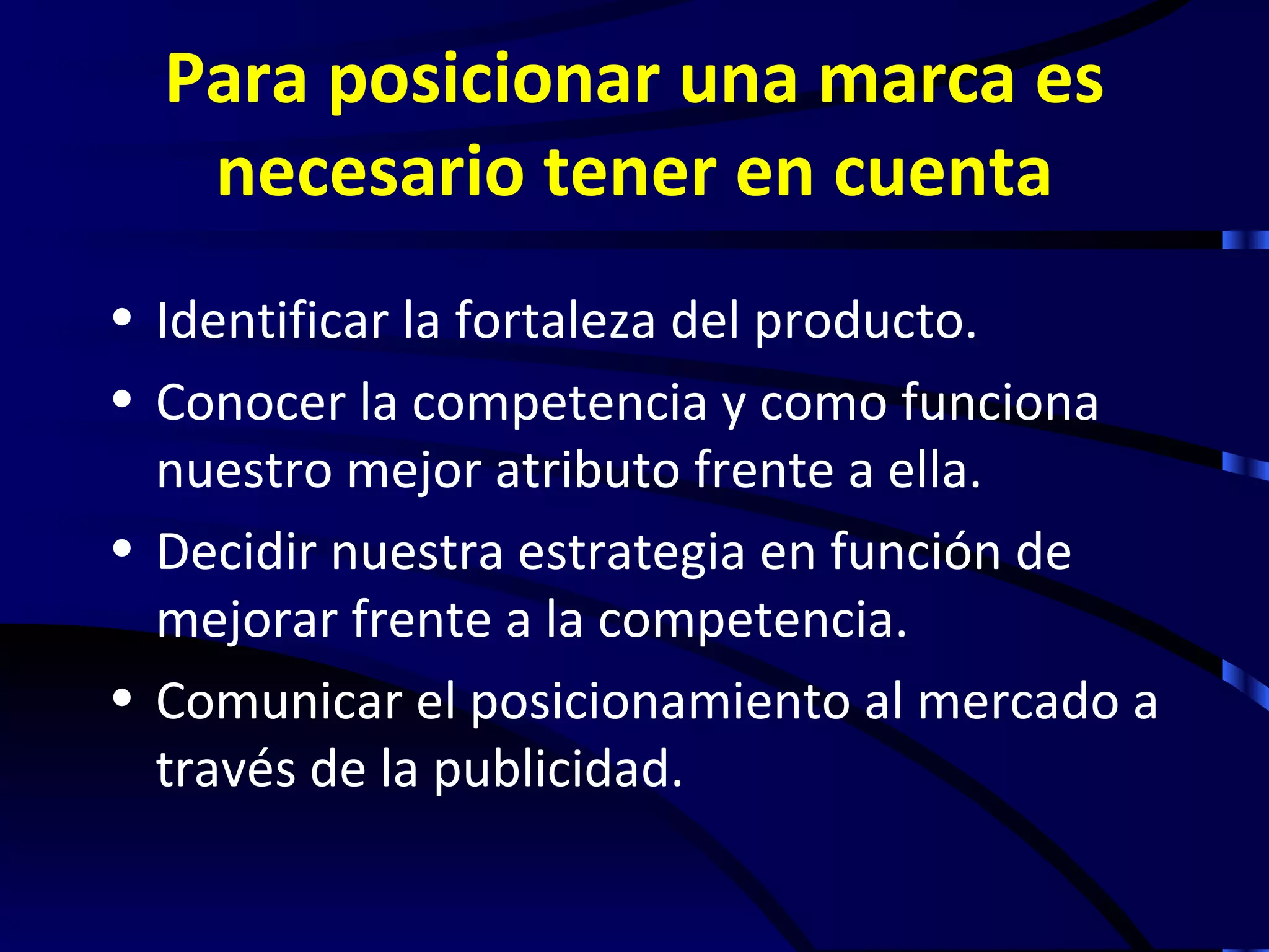 Para posicionar una marca es
   necesario tener en cuenta
• Identificar la fortaleza del producto.
• Conocer la competencia y como funciona
  nuestro mejor atributo frente a ella.
• Decidir nuestra estrategia en función de
  mejorar frente a la competencia.
• Comunicar el posicionamiento al mercado a
  través de la publicidad.
 