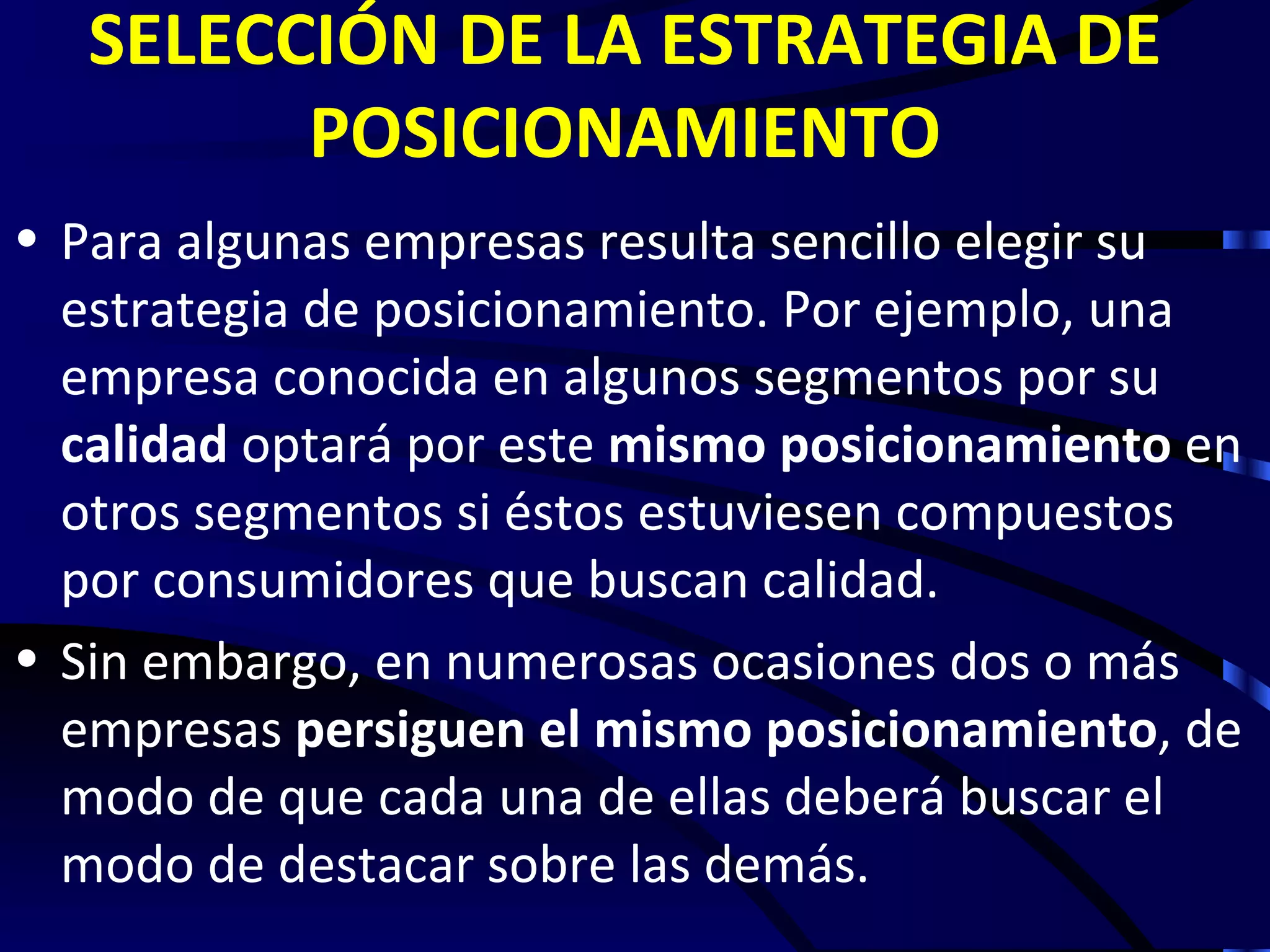 SELECCIÓN DE LA ESTRATEGIA DE
         POSICIONAMIENTO
• Para algunas empresas resulta sencillo elegir su
  estrategia de posicionamiento. Por ejemplo, una
  empresa conocida en algunos segmentos por su
  calidad optará por este mismo posicionamiento en
  otros segmentos si éstos estuviesen compuestos
  por consumidores que buscan calidad.
• Sin embargo, en numerosas ocasiones dos o más
  empresas persiguen el mismo posicionamiento, de
  modo de que cada una de ellas deberá buscar el
  modo de destacar sobre las demás.
 