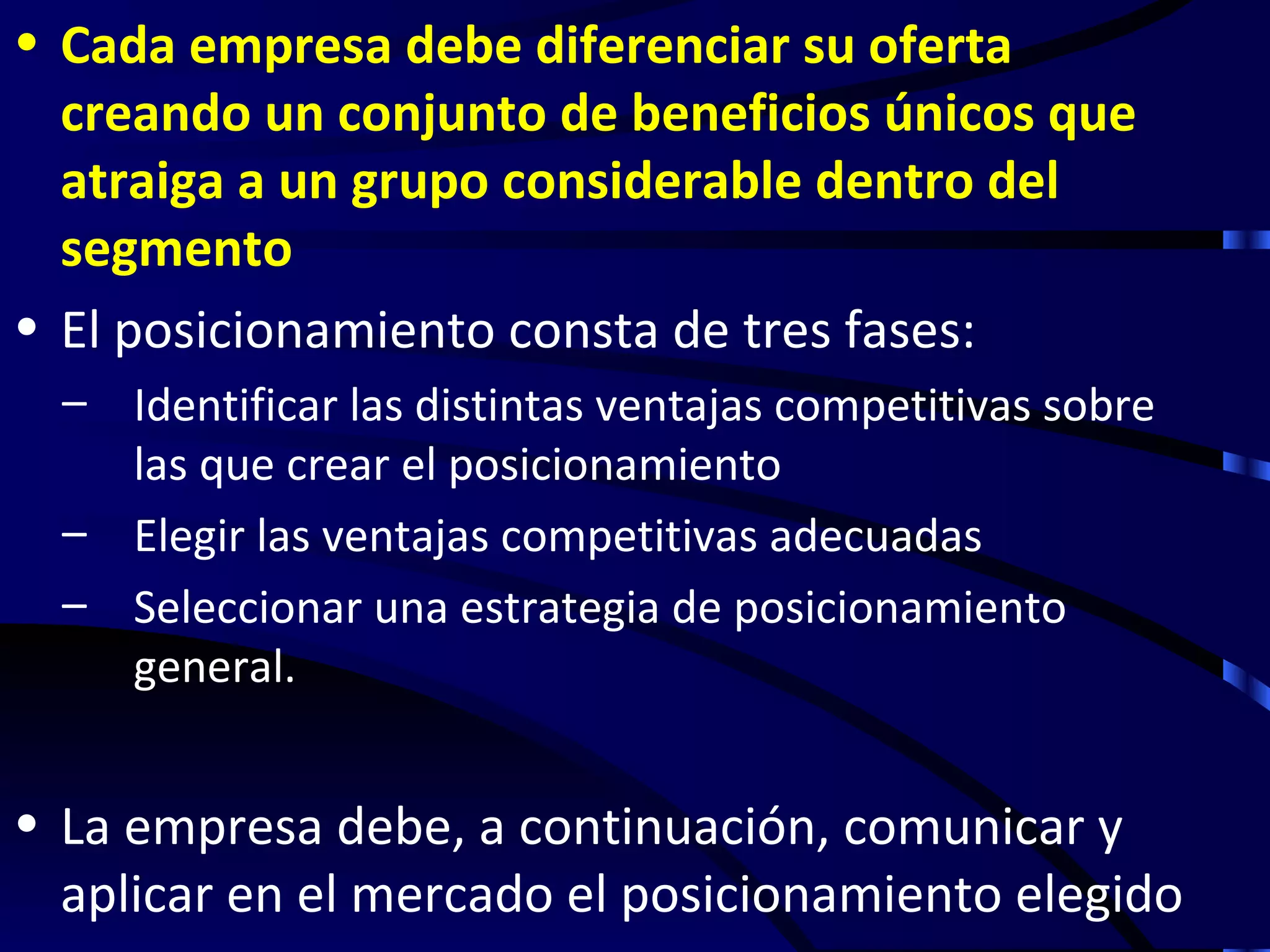 • Cada empresa debe diferenciar su oferta
  creando un conjunto de beneficios únicos que
  atraiga a un grupo considerable dentro del
  segmento
• El posicionamiento consta de tres fases:
  – Identificar las distintas ventajas competitivas sobre
    las que crear el posicionamiento
  – Elegir las ventajas competitivas adecuadas
  – Seleccionar una estrategia de posicionamiento
    general.


• La empresa debe, a continuación, comunicar y
  aplicar en el mercado el posicionamiento elegido
 