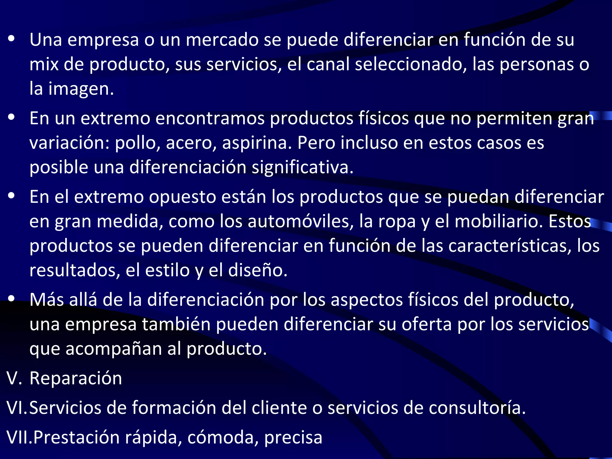 • Una empresa o un mercado se puede diferenciar en función de su
   mix de producto, sus servicios, el canal seleccionado, las personas o
   la imagen.
• En un extremo encontramos productos físicos que no permiten gran
   variación: pollo, acero, aspirina. Pero incluso en estos casos es
   posible una diferenciación significativa.
• En el extremo opuesto están los productos que se puedan diferenciar
   en gran medida, como los automóviles, la ropa y el mobiliario. Estos
   productos se pueden diferenciar en función de las características, los
   resultados, el estilo y el diseño.
• Más allá de la diferenciación por los aspectos físicos del producto,
   una empresa también pueden diferenciar su oferta por los servicios
   que acompañan al producto.
V. Reparación
VI.Servicios de formación del cliente o servicios de consultoría.
VII.Prestación rápida, cómoda, precisa
 
