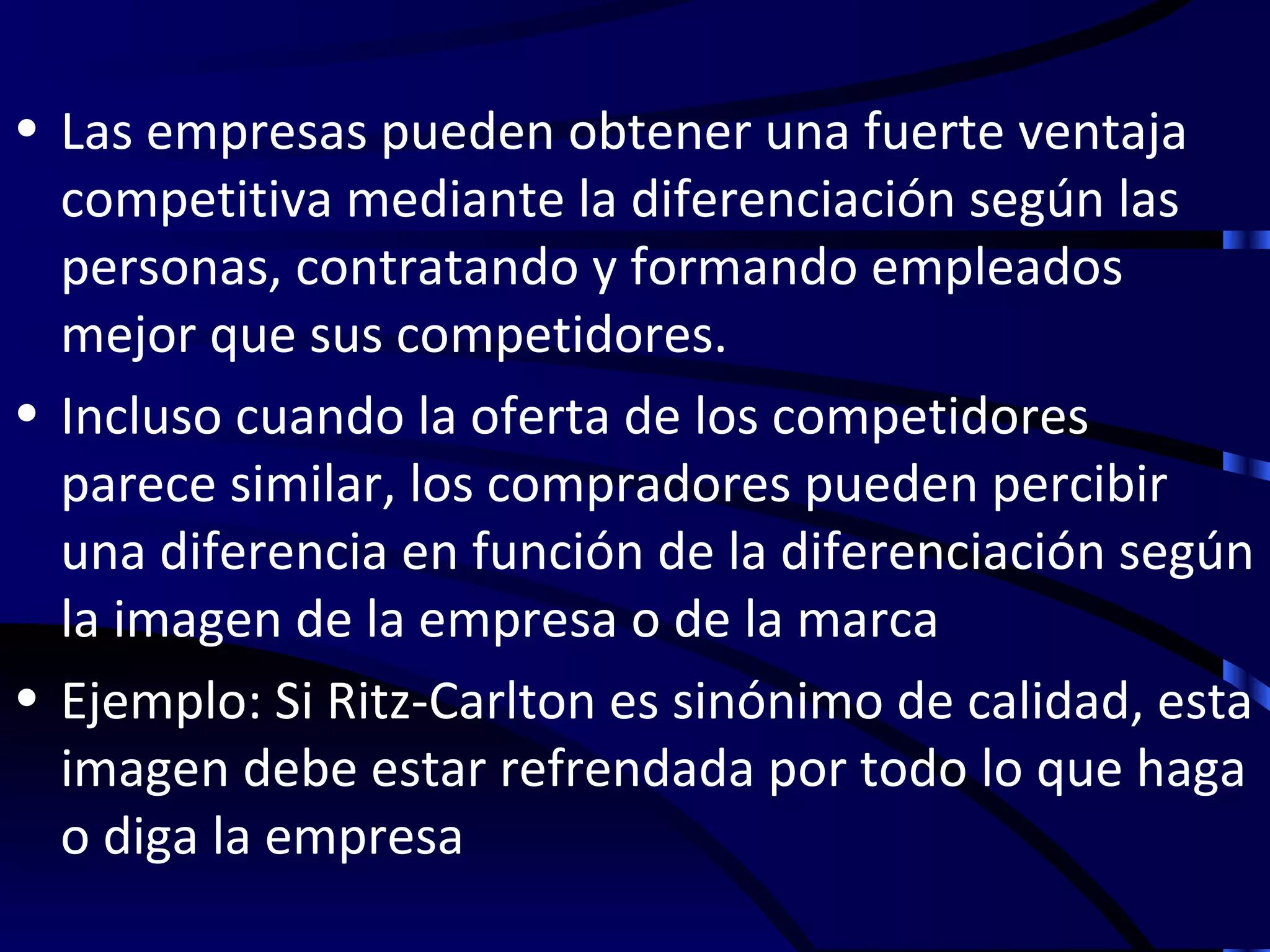 • Las empresas pueden obtener una fuerte ventaja
  competitiva mediante la diferenciación según las
  personas, contratando y formando empleados
  mejor que sus competidores.
• Incluso cuando la oferta de los competidores
  parece similar, los compradores pueden percibir
  una diferencia en función de la diferenciación según
  la imagen de la empresa o de la marca
• Ejemplo: Si Ritz-Carlton es sinónimo de calidad, esta
  imagen debe estar refrendada por todo lo que haga
  o diga la empresa
 