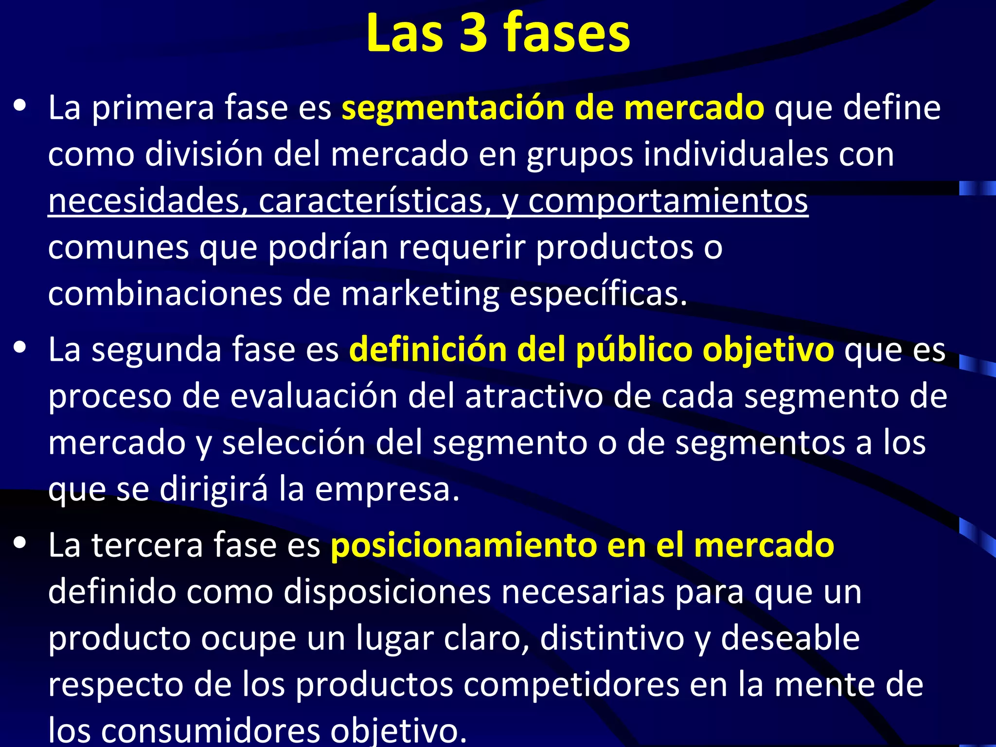 Las 3 fases
• La primera fase es segmentación de mercado que define
  como división del mercado en grupos individuales con
  necesidades, características, y comportamientos
  comunes que podrían requerir productos o
  combinaciones de marketing específicas.
• La segunda fase es definición del público objetivo que es
  proceso de evaluación del atractivo de cada segmento de
  mercado y selección del segmento o de segmentos a los
  que se dirigirá la empresa.
• La tercera fase es posicionamiento en el mercado
  definido como disposiciones necesarias para que un
  producto ocupe un lugar claro, distintivo y deseable
  respecto de los productos competidores en la mente de
  los consumidores objetivo.
 