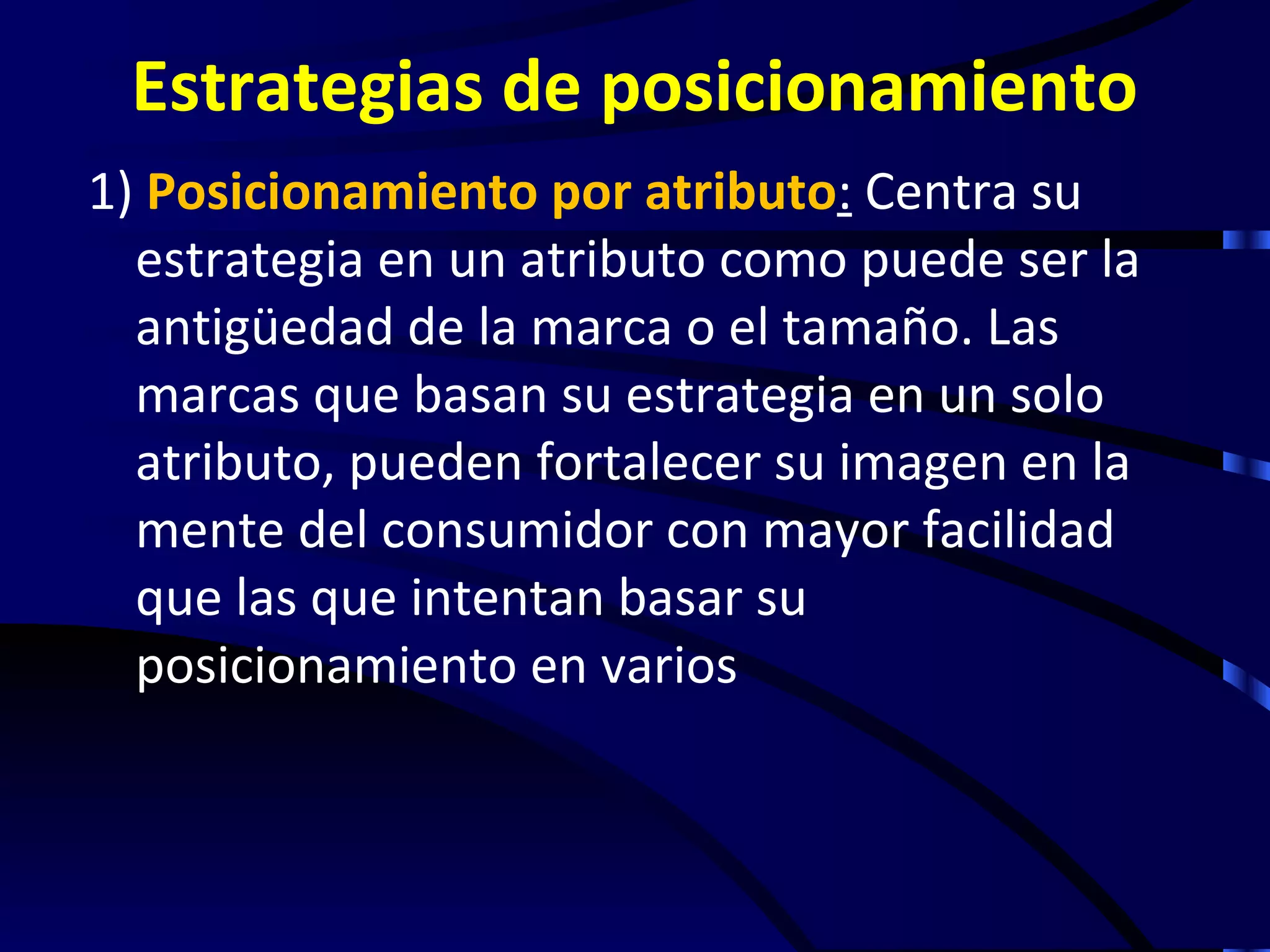 Estrategias de posicionamiento
1) Posicionamiento por atributo: Centra su
  estrategia en un atributo como puede ser la
  antigüedad de la marca o el tamaño. Las
  marcas que basan su estrategia en un solo
  atributo, pueden fortalecer su imagen en la
  mente del consumidor con mayor facilidad
  que las que intentan basar su
  posicionamiento en varios
 