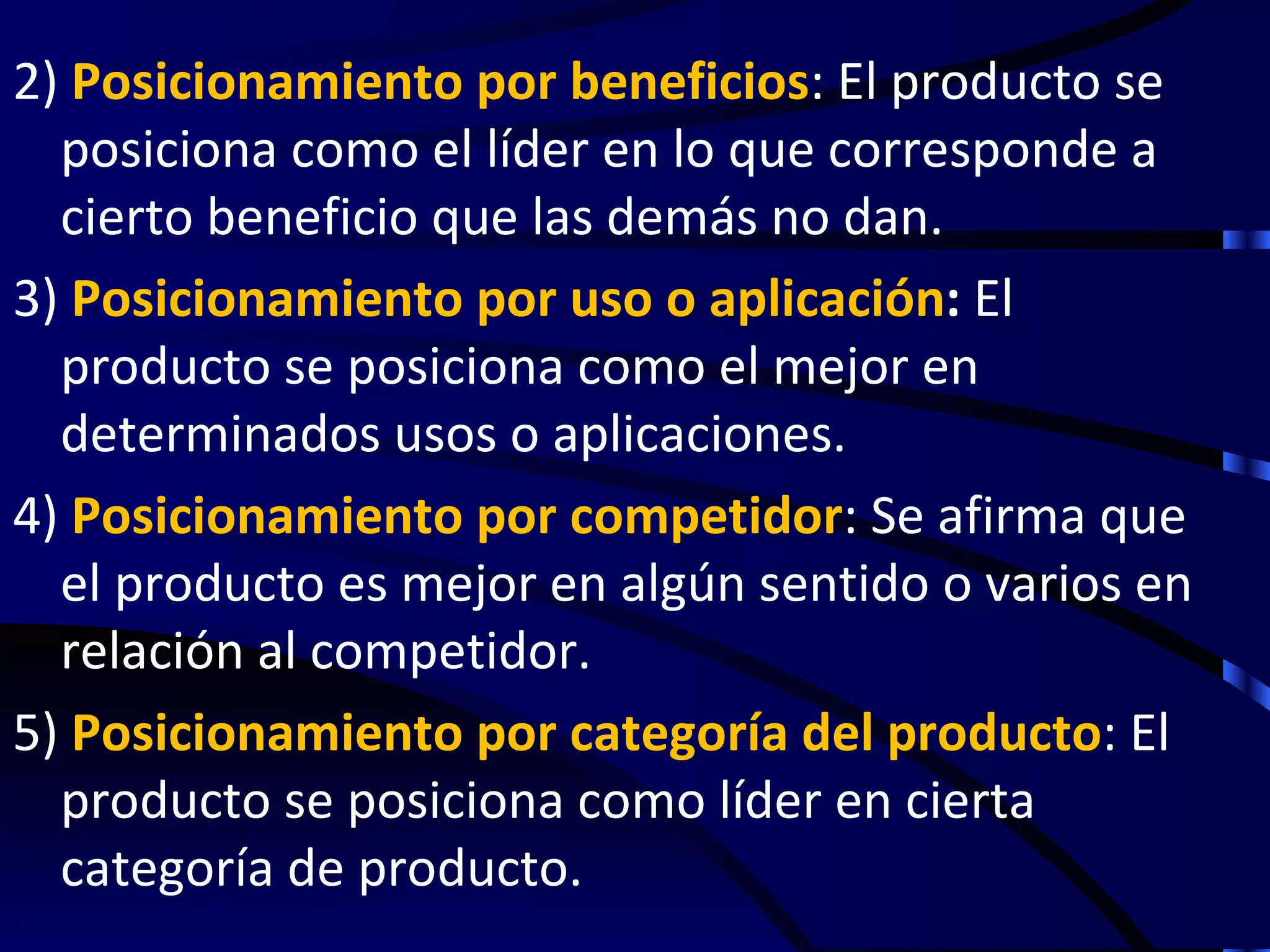 2) Posicionamiento por beneficios: El producto se
  posiciona como el líder en lo que corresponde a
  cierto beneficio que las demás no dan.
3) Posicionamiento por uso o aplicación: El
  producto se posiciona como el mejor en
  determinados usos o aplicaciones.
4) Posicionamiento por competidor: Se afirma que
  el producto es mejor en algún sentido o varios en
  relación al competidor.
5) Posicionamiento por categoría del producto: El
  producto se posiciona como líder en cierta
  categoría de producto.
 