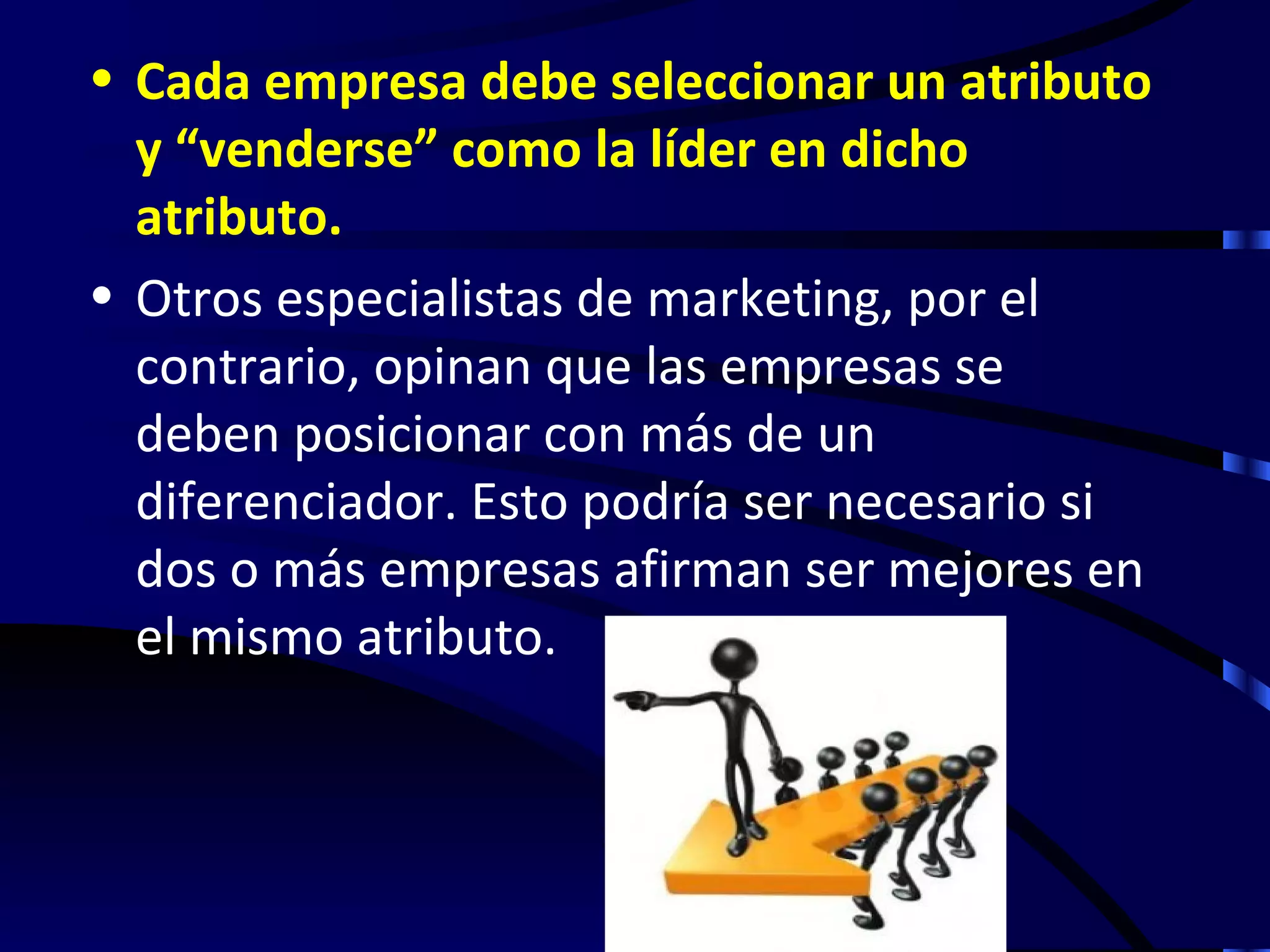 • Cada empresa debe seleccionar un atributo
  y “venderse” como la líder en dicho
  atributo.
• Otros especialistas de marketing, por el
  contrario, opinan que las empresas se
  deben posicionar con más de un
  diferenciador. Esto podría ser necesario si
  dos o más empresas afirman ser mejores en
  el mismo atributo.
 