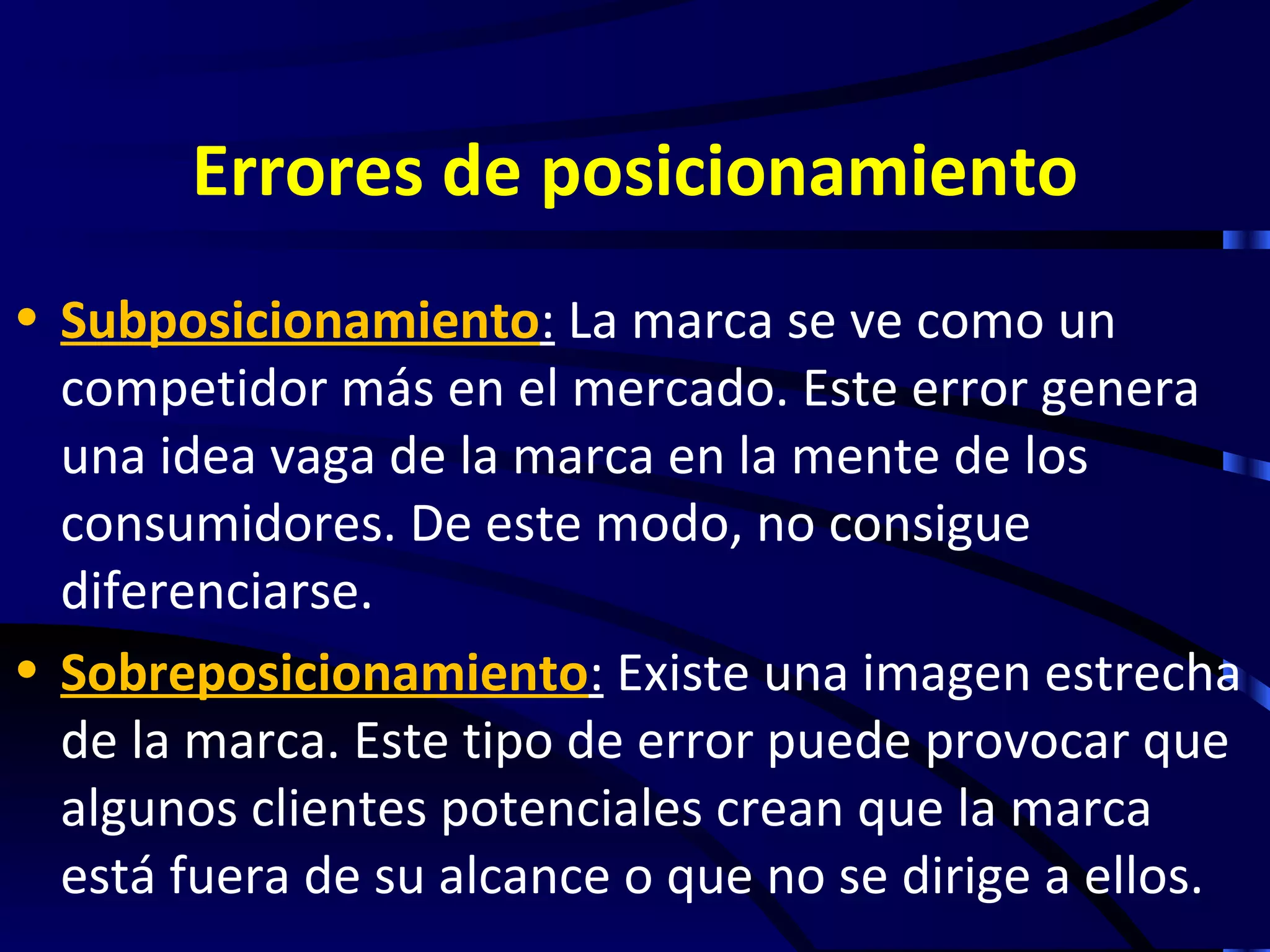 Errores de posicionamiento
• Subposicionamiento: La marca se ve como un
  competidor más en el mercado. Este error genera
  una idea vaga de la marca en la mente de los
  consumidores. De este modo, no consigue
  diferenciarse.
• Sobreposicionamiento: Existe una imagen estrecha
  de la marca. Este tipo de error puede provocar que
  algunos clientes potenciales crean que la marca
  está fuera de su alcance o que no se dirige a ellos.
 