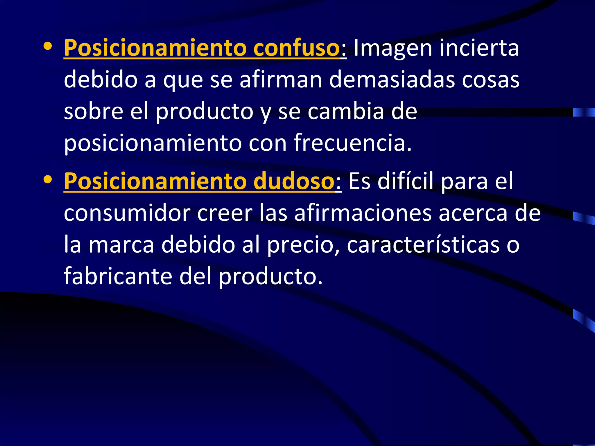 • Posicionamiento confuso: Imagen incierta
  debido a que se afirman demasiadas cosas
  sobre el producto y se cambia de
  posicionamiento con frecuencia.
• Posicionamiento dudoso: Es difícil para el
  consumidor creer las afirmaciones acerca de
  la marca debido al precio, características o
  fabricante del producto.
 