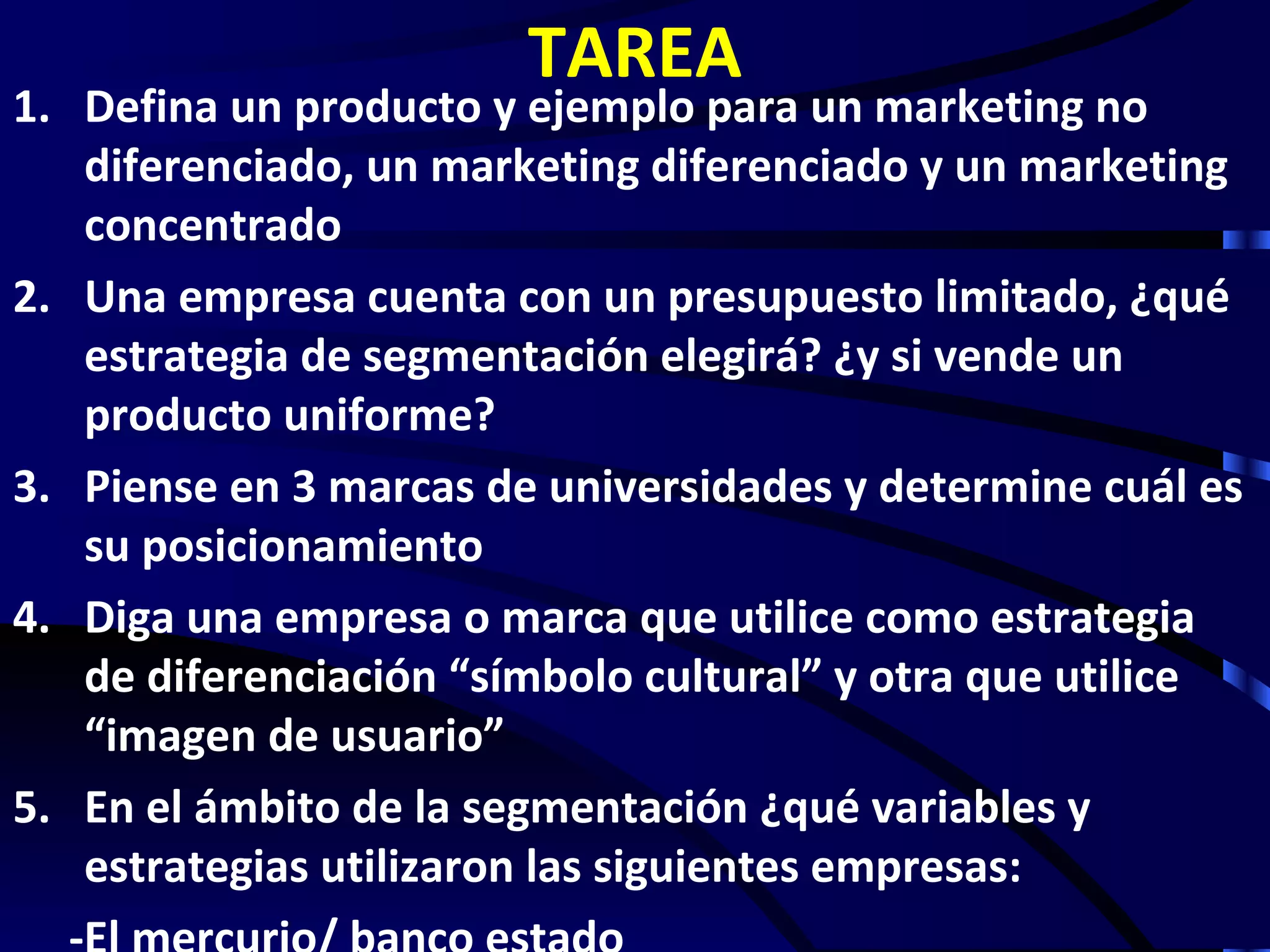 TAREA
1. Defina un producto y ejemplo para un marketing no
   diferenciado, un marketing diferenciado y un marketing
   concentrado
2. Una empresa cuenta con un presupuesto limitado, ¿qué
   estrategia de segmentación elegirá? ¿y si vende un
   producto uniforme?
3. Piense en 3 marcas de universidades y determine cuál es
   su posicionamiento
4. Diga una empresa o marca que utilice como estrategia
   de diferenciación “símbolo cultural” y otra que utilice
   “imagen de usuario”
5. En el ámbito de la segmentación ¿qué variables y
   estrategias utilizaron las siguientes empresas:
 