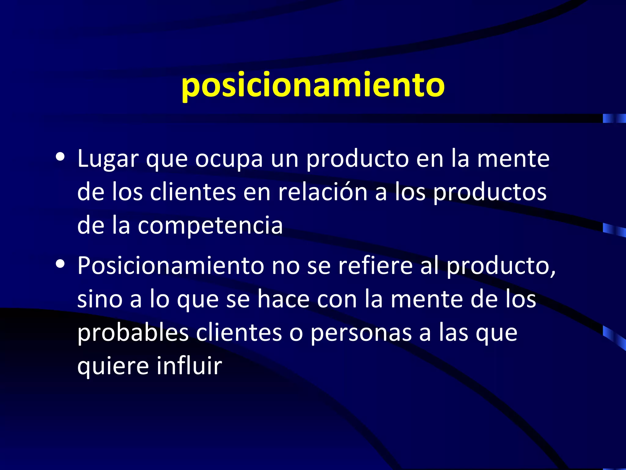 posicionamiento
• Lugar que ocupa un producto en la mente
  de los clientes en relación a los productos
  de la competencia
• Posicionamiento no se refiere al producto,
  sino a lo que se hace con la mente de los
  probables clientes o personas a las que
  quiere influir
 