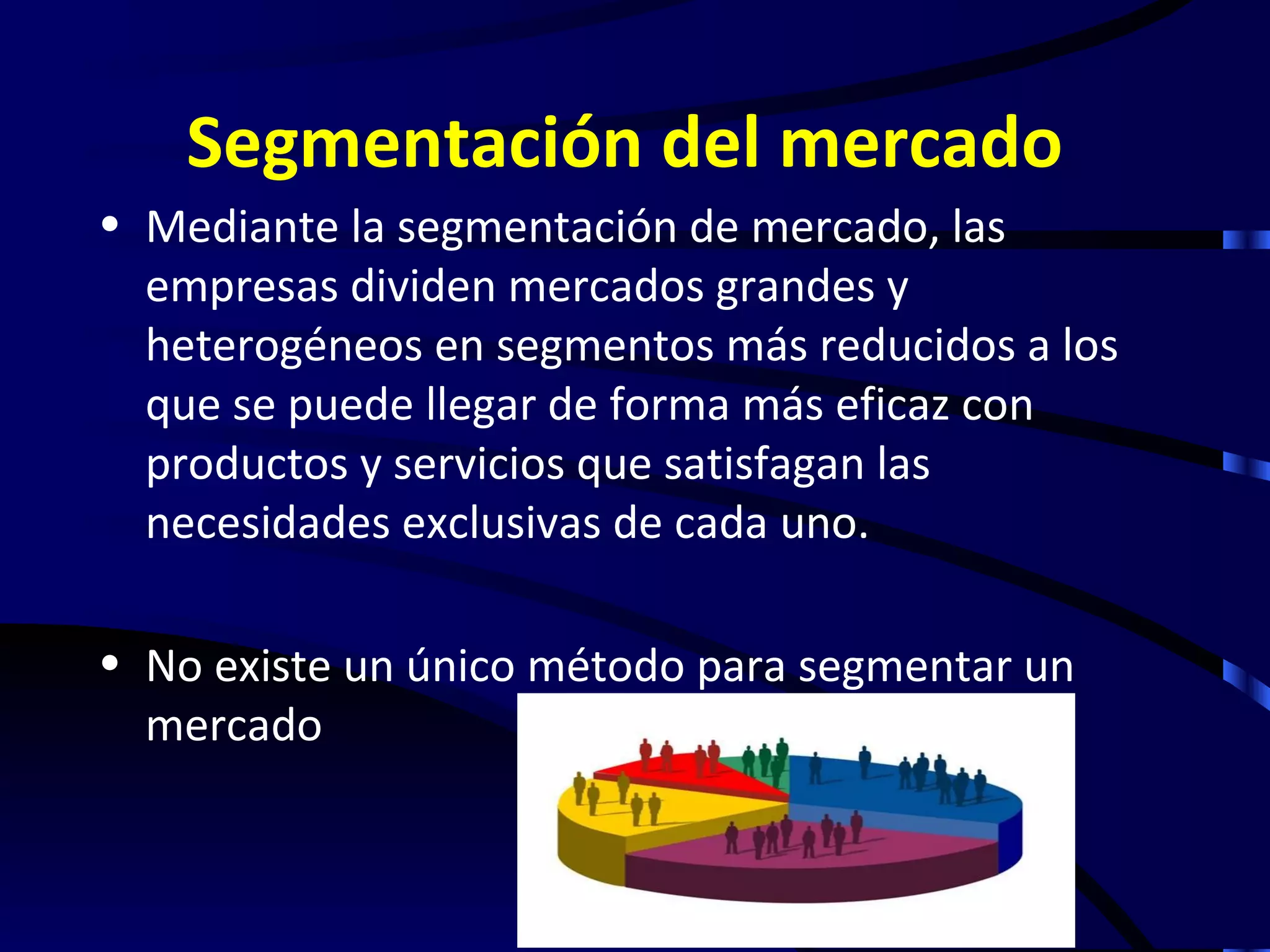 Segmentación del mercado
• Mediante la segmentación de mercado, las
  empresas dividen mercados grandes y
  heterogéneos en segmentos más reducidos a los
  que se puede llegar de forma más eficaz con
  productos y servicios que satisfagan las
  necesidades exclusivas de cada uno.

• No existe un único método para segmentar un
  mercado
 