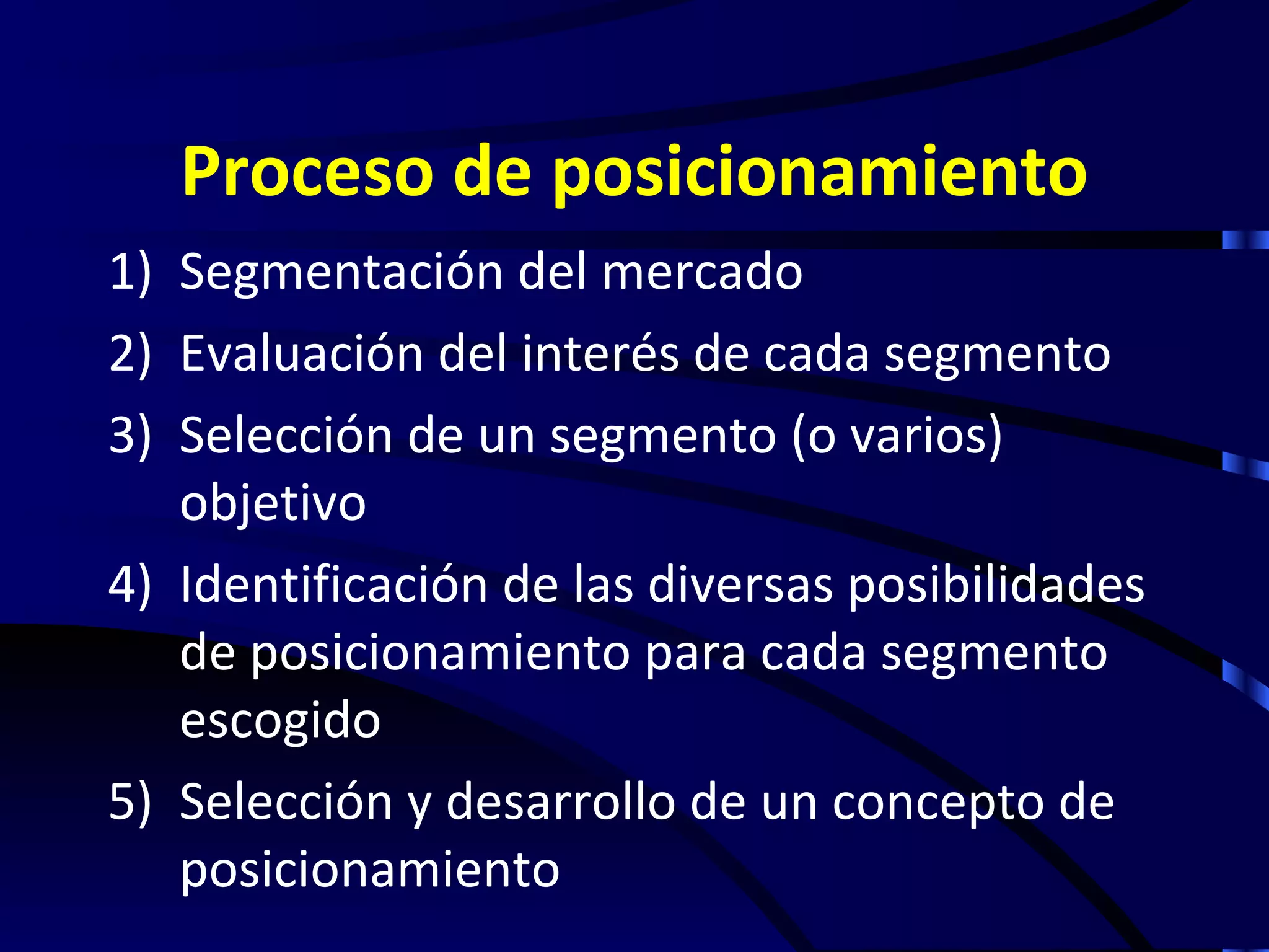 Proceso de posicionamiento
1) Segmentación del mercado
2) Evaluación del interés de cada segmento
3) Selección de un segmento (o varios)
   objetivo
4) Identificación de las diversas posibilidades
   de posicionamiento para cada segmento
   escogido
5) Selección y desarrollo de un concepto de
   posicionamiento
 