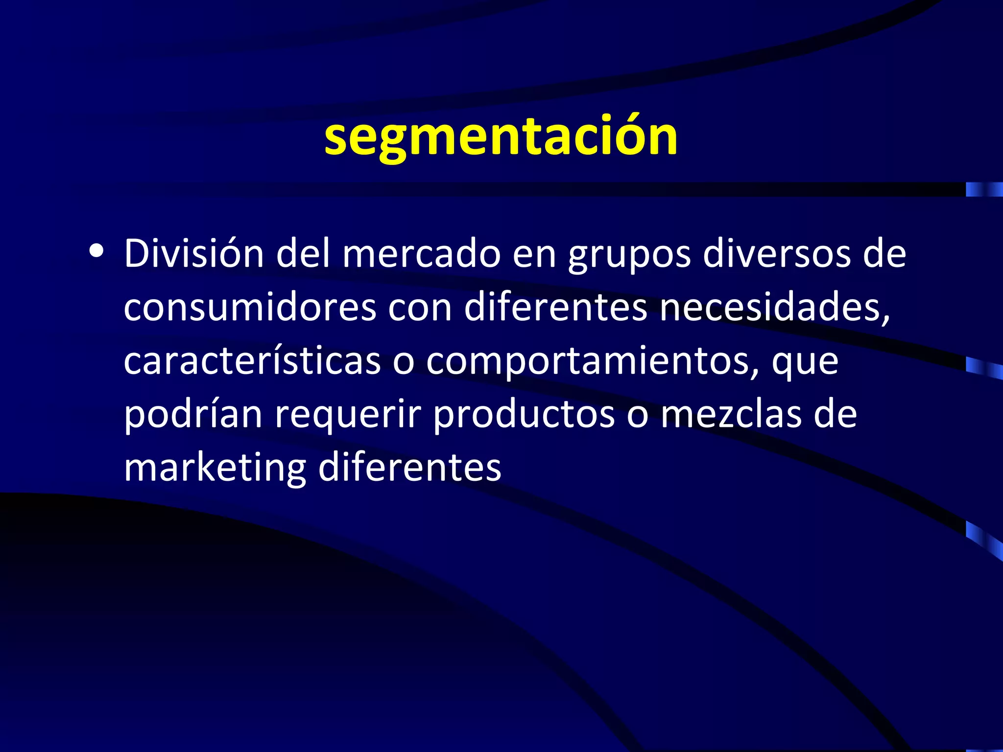 segmentación
• División del mercado en grupos diversos de
  consumidores con diferentes necesidades,
  características o comportamientos, que
  podrían requerir productos o mezclas de
  marketing diferentes
 