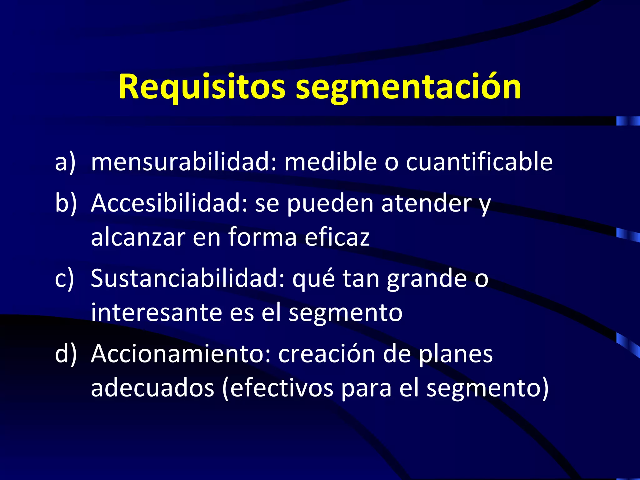 Requisitos segmentación
a) mensurabilidad: medible o cuantificable
b) Accesibilidad: se pueden atender y
   alcanzar en forma eficaz
c) Sustanciabilidad: qué tan grande o
   interesante es el segmento
d) Accionamiento: creación de planes
   adecuados (efectivos para el segmento)
 