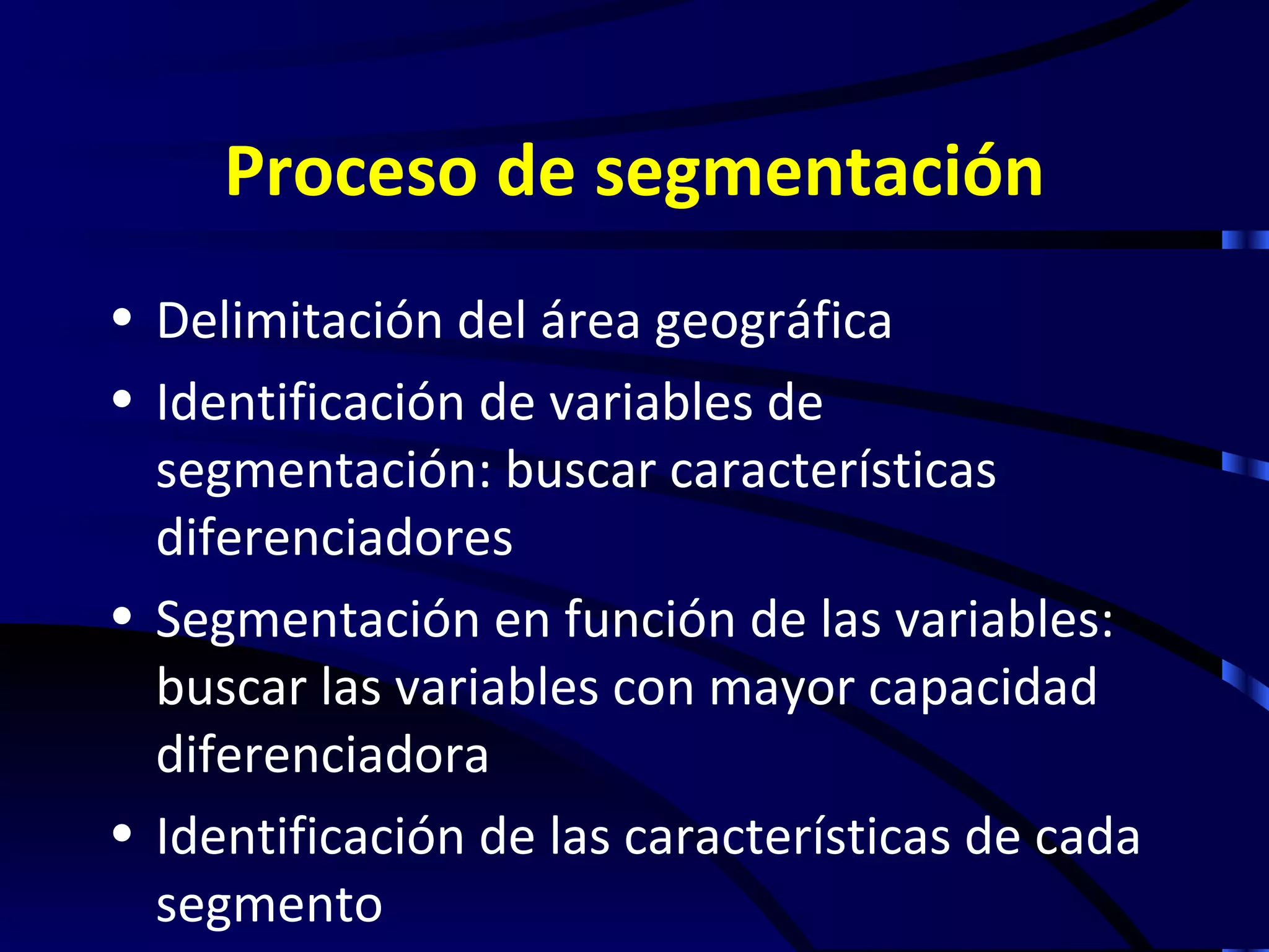 Proceso de segmentación
• Delimitación del área geográfica
• Identificación de variables de
  segmentación: buscar características
  diferenciadores
• Segmentación en función de las variables:
  buscar las variables con mayor capacidad
  diferenciadora
• Identificación de las características de cada
  segmento
 