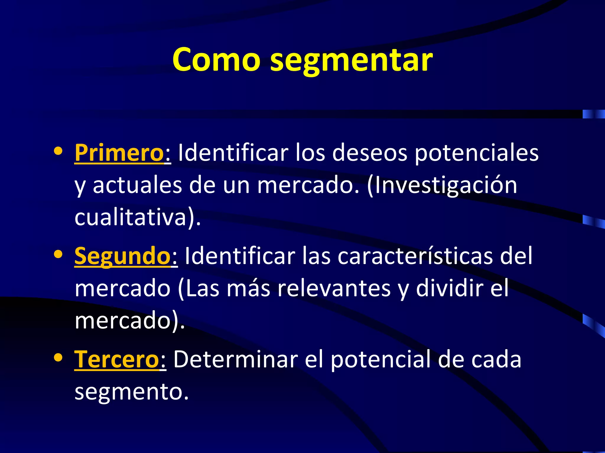 Como segmentar

• Primero: Identificar los deseos potenciales
  y actuales de un mercado. (Investigación
  cualitativa).
• Segundo: Identificar las características del
  mercado (Las más relevantes y dividir el
  mercado).
• Tercero: Determinar el potencial de cada
  segmento.
 