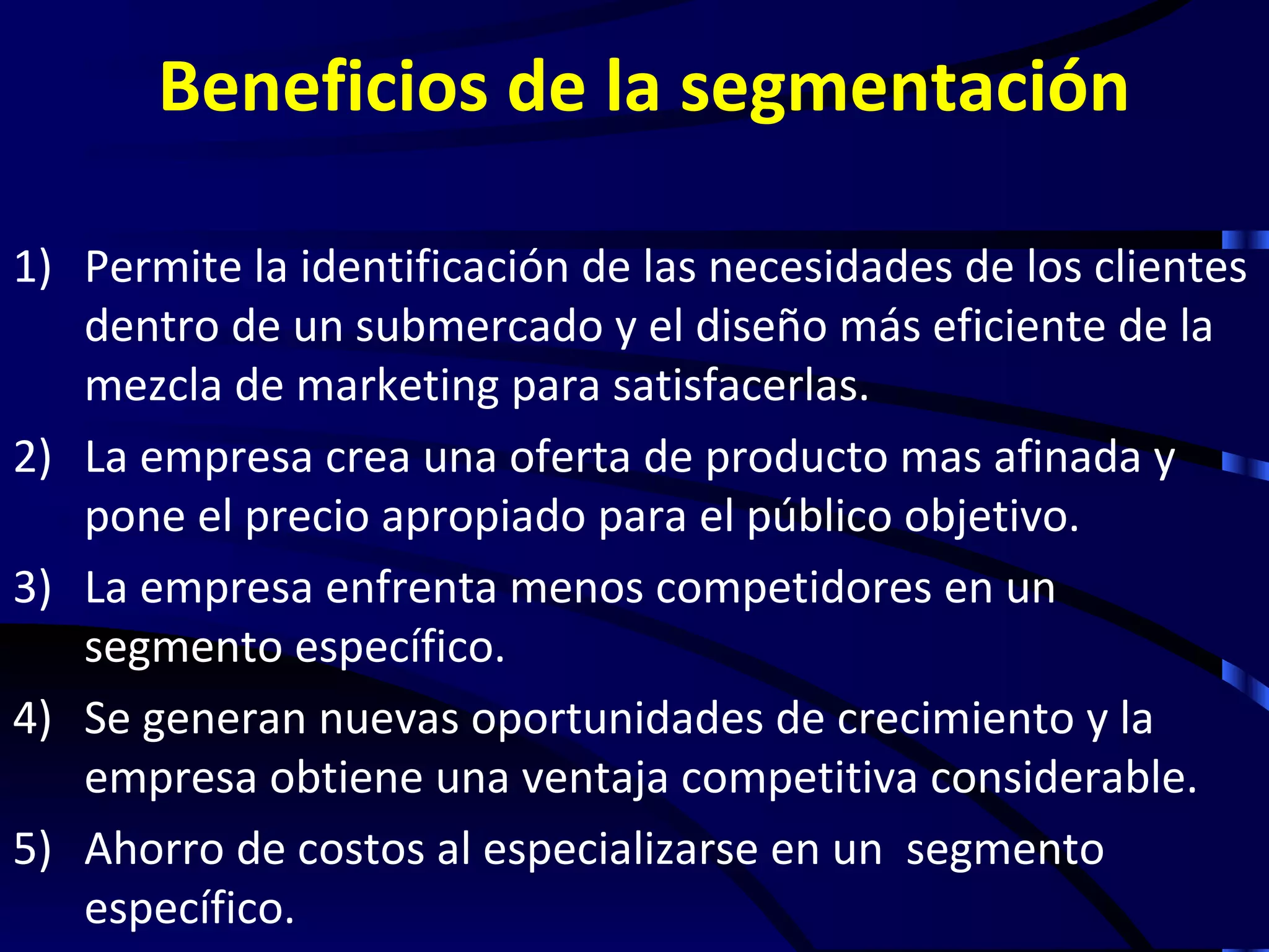 Beneficios de la segmentación

1) Permite la identificación de las necesidades de los clientes
   dentro de un submercado y el diseño más eficiente de la
   mezcla de marketing para satisfacerlas.
2) La empresa crea una oferta de producto mas afinada y
   pone el precio apropiado para el público objetivo.
3) La empresa enfrenta menos competidores en un
   segmento específico.
4) Se generan nuevas oportunidades de crecimiento y la
   empresa obtiene una ventaja competitiva considerable.
5) Ahorro de costos al especializarse en un segmento
   específico.
 