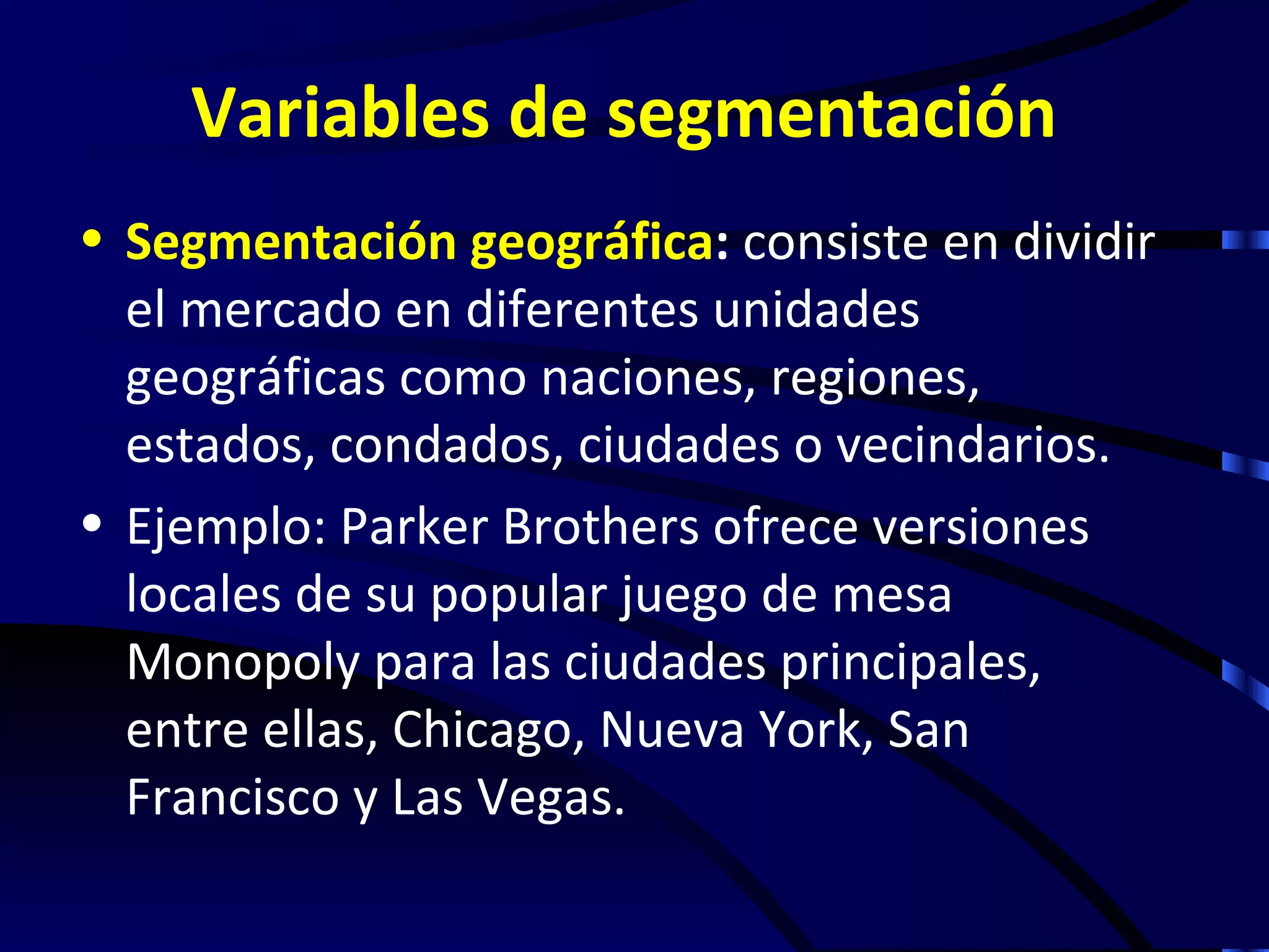 Variables de segmentación
• Segmentación geográfica: consiste en dividir
  el mercado en diferentes unidades
  geográficas como naciones, regiones,
  estados, condados, ciudades o vecindarios.
• Ejemplo: Parker Brothers ofrece versiones
  locales de su popular juego de mesa
  Monopoly para las ciudades principales,
  entre ellas, Chicago, Nueva York, San
  Francisco y Las Vegas.
 