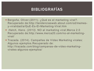  Bergoña, Oliver.(2011). ¿Qué es el marketing viral?.
Recuperado de:http://tendenciasweb.about.com/od/memes-
y-viralidad/a/QuE-Es-El-Marketing-Viral.htm
 Hatch, Hans. (2013). NO al marketing viral.Merca 2.0
Recuperado de:http://www.merca20.com/no-al-marketing-
viral/
 Trazada. (2014). Campañas de Vídeo Marketing virales:
Algunos ejemplos.Recuperado de:
http://trazada.com/blog/campanas-de-video-marketing-
virales-algunos-ejemplos/
BIBLIOGRAFÍAS
 