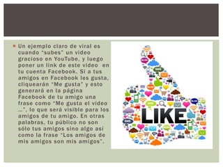  Un ejemplo claro de viral es
cuando “subes” un video
gracioso en YouTube, y luego
poner un link de este video en
tu cuenta Facebook. Si a tus
amigos en Facebook les gusta,
cliquearán “Me gusta” y esto
generará en la página
Facebook de tu amigo una
frase como “Me gusta el video
…”, lo que será visible para los
amigos de tu amigo. En otras
palabras, tu público no son
sólo tus amigos sino algo así
como la frase “Los amigos de
mis amigos son mis amigos”.
 