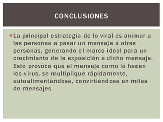 La principal estrategia de lo viral es animar a
las personas a pasar un mensaje a otras
personas, generando el marco ideal para un
crecimiento de la exposición a dicho mensaje.
Esto provoca que el mensaje como lo hacen
los virus, se multiplique rápidamente,
autoalimentándose, convirtiéndose en miles
de mensajes.
CONCLUSIONES
 