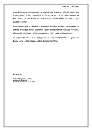 ELABORADO POR: GEBS
Coca-Cola con un mensaje que me gustaría que llegara a mi familia es tan fácil
como tuitearlo o bien compartirlo en Facebook, ya que las redes sociales se
han vuelto en una forma de comunicación eficaz donde se dice lo que
queremos lograr.
Recordemos que la viralidad la hacemos nosotros mismos, previamente un
estudio minucioso de que queremos lograr, planteándonos objetivos, medibles,
alcanzable, generales y particulares para su buen uso y funcionamiento.
Segmentación viral y la mercadotecnia se complementan tanto que para una
buena toma de decisión por parte del consumidor final.
Bibliografía
Kotler, Philip y Kevin Lane Keller
Dirección de Marketing
PEARSON EDUCACIÓN, México, 2006
 