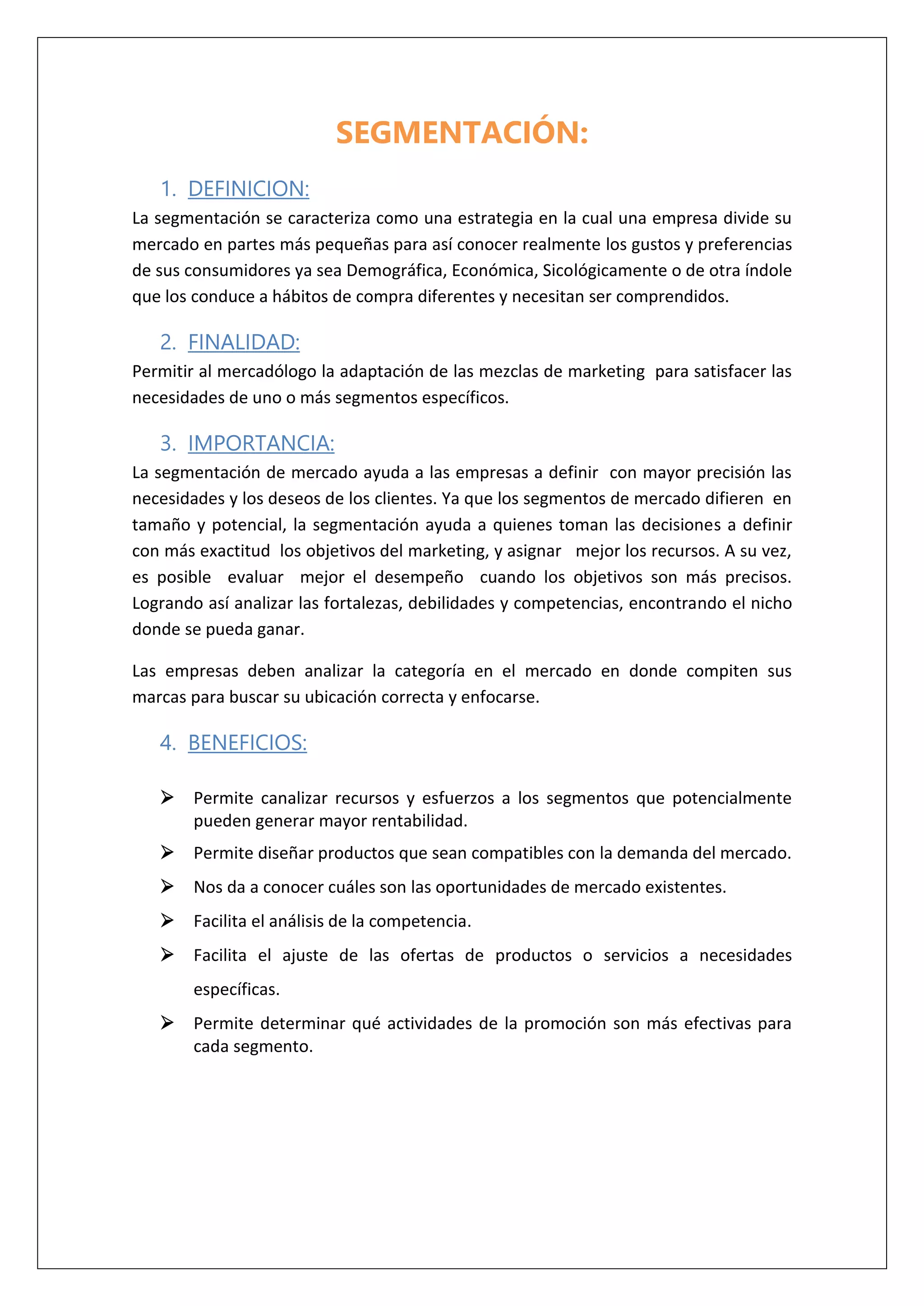 SEGMENTACIÓN:
1. DEFINICION:
La segmentación se caracteriza como una estrategia en la cual una empresa divide su
mercado en partes más pequeñas para así conocer realmente los gustos y preferencias
de sus consumidores ya sea Demográfica, Económica, Sicológicamente o de otra índole
que los conduce a hábitos de compra diferentes y necesitan ser comprendidos.
2. FINALIDAD:
Permitir al mercadólogo la adaptación de las mezclas de marketing para satisfacer las
necesidades de uno o más segmentos específicos.
3. IMPORTANCIA:
La segmentación de mercado ayuda a las empresas a definir con mayor precisión las
necesidades y los deseos de los clientes. Ya que los segmentos de mercado difieren en
tamaño y potencial, la segmentación ayuda a quienes toman las decisiones a definir
con más exactitud los objetivos del marketing, y asignar mejor los recursos. A su vez,
es posible evaluar mejor el desempeño cuando los objetivos son más precisos.
Logrando así analizar las fortalezas, debilidades y competencias, encontrando el nicho
donde se pueda ganar.
Las empresas deben analizar la categoría en el mercado en donde compiten sus
marcas para buscar su ubicación correcta y enfocarse.
4. BENEFICIOS:
 Permite canalizar recursos y esfuerzos a los segmentos que potencialmente
pueden generar mayor rentabilidad.
 Permite diseñar productos que sean compatibles con la demanda del mercado.
 Nos da a conocer cuáles son las oportunidades de mercado existentes.
 Facilita el análisis de la competencia.
 Facilita el ajuste de las ofertas de productos o servicios a necesidades
específicas.
 Permite determinar qué actividades de la promoción son más efectivas para
cada segmento.
 