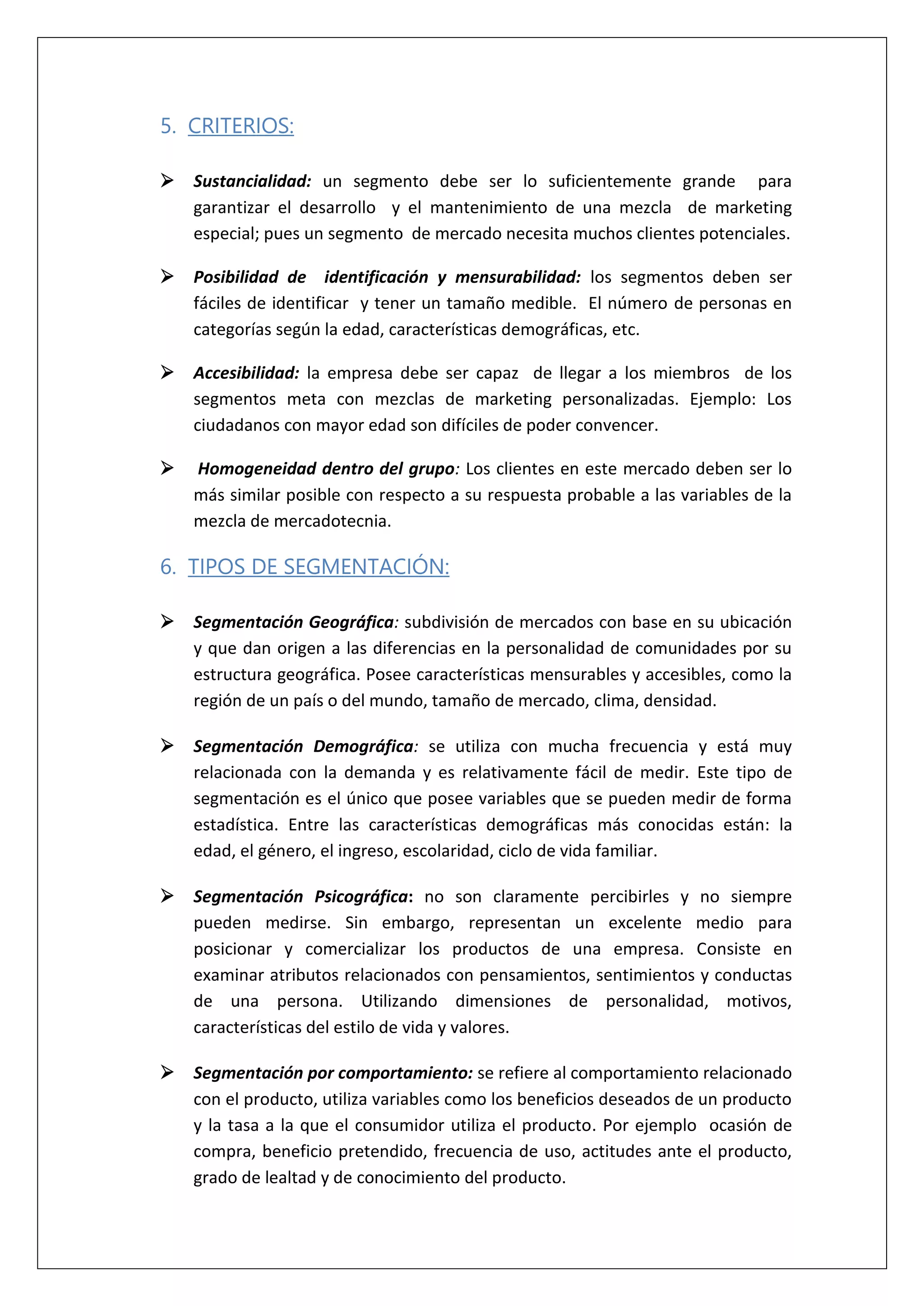 5. CRITERIOS:
 Sustancialidad: un segmento debe ser lo suficientemente grande para
garantizar el desarrollo y el mantenimiento de una mezcla de marketing
especial; pues un segmento de mercado necesita muchos clientes potenciales.
 Posibilidad de identificación y mensurabilidad: los segmentos deben ser
fáciles de identificar y tener un tamaño medible. El número de personas en
categorías según la edad, características demográficas, etc.
 Accesibilidad: la empresa debe ser capaz de llegar a los miembros de los
segmentos meta con mezclas de marketing personalizadas. Ejemplo: Los
ciudadanos con mayor edad son difíciles de poder convencer.
 Homogeneidad dentro del grupo: Los clientes en este mercado deben ser lo
más similar posible con respecto a su respuesta probable a las variables de la
mezcla de mercadotecnia.
6. TIPOS DE SEGMENTACIÓN:
 Segmentación Geográfica: subdivisión de mercados con base en su ubicación
y que dan origen a las diferencias en la personalidad de comunidades por su
estructura geográfica. Posee características mensurables y accesibles, como la
región de un país o del mundo, tamaño de mercado, clima, densidad.
 Segmentación Demográfica: se utiliza con mucha frecuencia y está muy
relacionada con la demanda y es relativamente fácil de medir. Este tipo de
segmentación es el único que posee variables que se pueden medir de forma
estadística. Entre las características demográficas más conocidas están: la
edad, el género, el ingreso, escolaridad, ciclo de vida familiar.
 Segmentación Psicográfica: no son claramente percibirles y no siempre
pueden medirse. Sin embargo, representan un excelente medio para
posicionar y comercializar los productos de una empresa. Consiste en
examinar atributos relacionados con pensamientos, sentimientos y conductas
de una persona. Utilizando dimensiones de personalidad, motivos,
características del estilo de vida y valores.
 Segmentación por comportamiento: se refiere al comportamiento relacionado
con el producto, utiliza variables como los beneficios deseados de un producto
y la tasa a la que el consumidor utiliza el producto. Por ejemplo ocasión de
compra, beneficio pretendido, frecuencia de uso, actitudes ante el producto,
grado de lealtad y de conocimiento del producto.
 