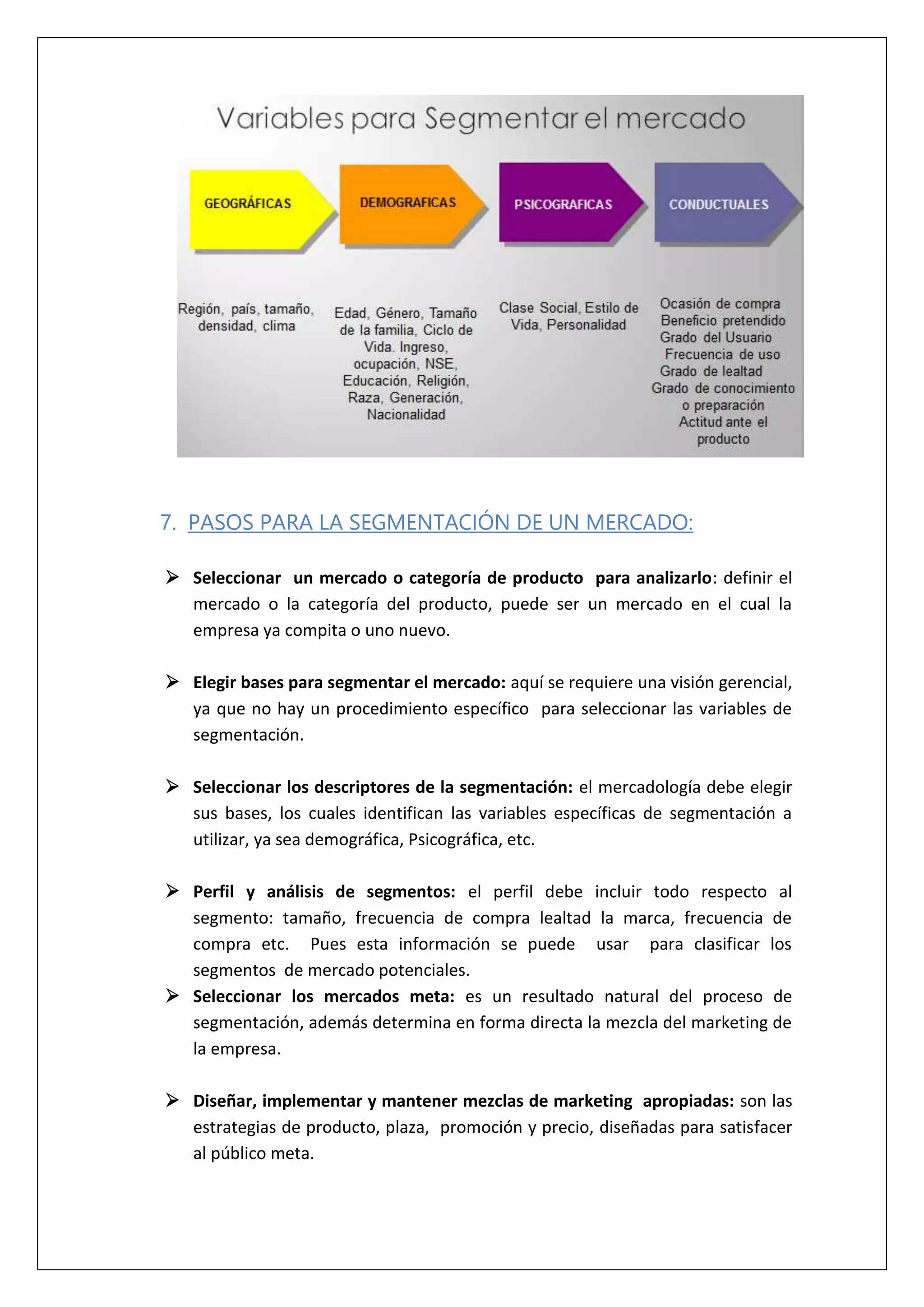 7. PASOS PARA LA SEGMENTACIÓN DE UN MERCADO:
 Seleccionar un mercado o categoría de producto para analizarlo: definir el
mercado o la categoría del producto, puede ser un mercado en el cual la
empresa ya compita o uno nuevo.
 Elegir bases para segmentar el mercado: aquí se requiere una visión gerencial,
ya que no hay un procedimiento específico para seleccionar las variables de
segmentación.
 Seleccionar los descriptores de la segmentación: el mercadología debe elegir
sus bases, los cuales identifican las variables específicas de segmentación a
utilizar, ya sea demográfica, Psicográfica, etc.
 Perfil y análisis de segmentos: el perfil debe incluir todo respecto al
segmento: tamaño, frecuencia de compra lealtad la marca, frecuencia de
compra etc. Pues esta información se puede usar para clasificar los
segmentos de mercado potenciales.
 Seleccionar los mercados meta: es un resultado natural del proceso de
segmentación, además determina en forma directa la mezcla del marketing de
la empresa.
 Diseñar, implementar y mantener mezclas de marketing apropiadas: son las
estrategias de producto, plaza, promoción y precio, diseñadas para satisfacer
al público meta.
 