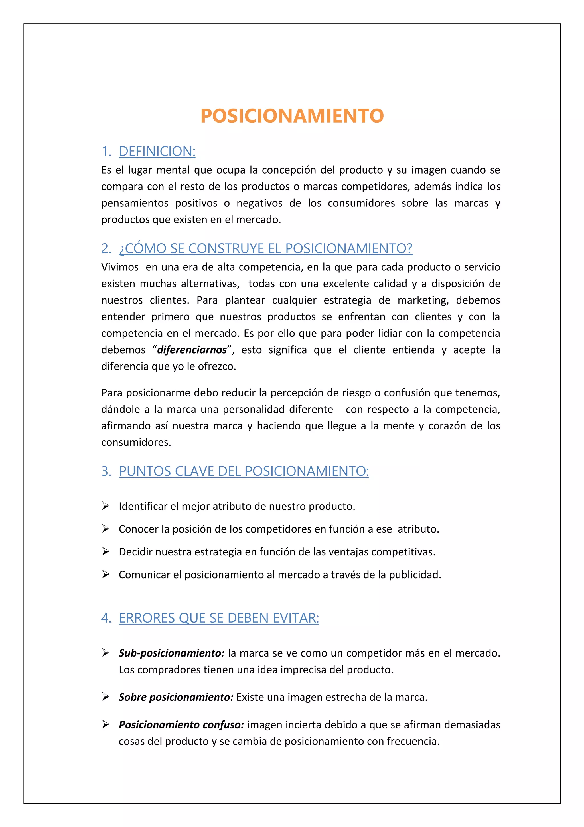 POSICIONAMIENTO
1. DEFINICION:
Es el lugar mental que ocupa la concepción del producto y su imagen cuando se
compara con el resto de los productos o marcas competidores, además indica los
pensamientos positivos o negativos de los consumidores sobre las marcas y
productos que existen en el mercado.
2. ¿CÓMO SE CONSTRUYE EL POSICIONAMIENTO?
Vivimos en una era de alta competencia, en la que para cada producto o servicio
existen muchas alternativas, todas con una excelente calidad y a disposición de
nuestros clientes. Para plantear cualquier estrategia de marketing, debemos
entender primero que nuestros productos se enfrentan con clientes y con la
competencia en el mercado. Es por ello que para poder lidiar con la competencia
debemos “diferenciarnos”, esto significa que el cliente entienda y acepte la
diferencia que yo le ofrezco.
Para posicionarme debo reducir la percepción de riesgo o confusión que tenemos,
dándole a la marca una personalidad diferente con respecto a la competencia,
afirmando así nuestra marca y haciendo que llegue a la mente y corazón de los
consumidores.
3. PUNTOS CLAVE DEL POSICIONAMIENTO:
 Identificar el mejor atributo de nuestro producto.
 Conocer la posición de los competidores en función a ese atributo.
 Decidir nuestra estrategia en función de las ventajas competitivas.
 Comunicar el posicionamiento al mercado a través de la publicidad.
4. ERRORES QUE SE DEBEN EVITAR:
 Sub-posicionamiento: la marca se ve como un competidor más en el mercado.
Los compradores tienen una idea imprecisa del producto.
 Sobre posicionamiento: Existe una imagen estrecha de la marca.
 Posicionamiento confuso: imagen incierta debido a que se afirman demasiadas
cosas del producto y se cambia de posicionamiento con frecuencia.
 