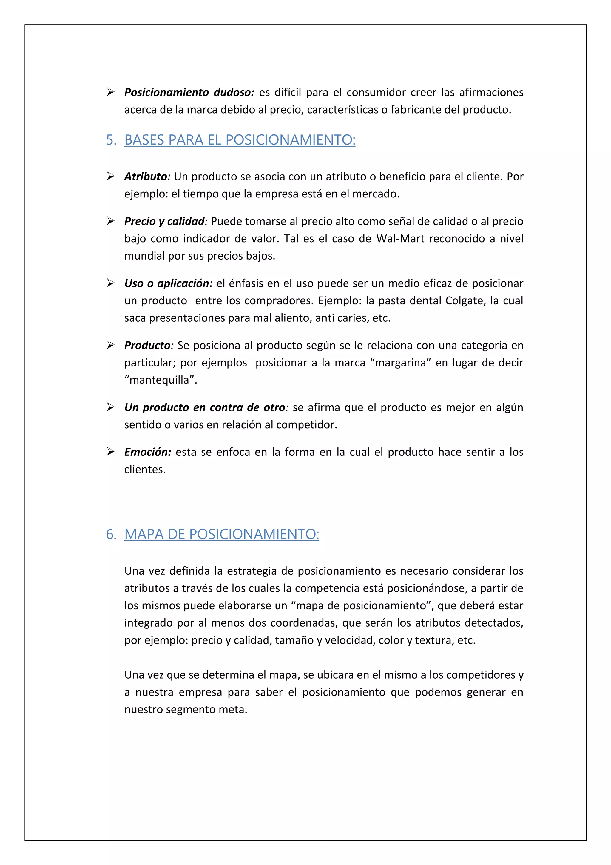  Posicionamiento dudoso: es difícil para el consumidor creer las afirmaciones
acerca de la marca debido al precio, características o fabricante del producto.
5. BASES PARA EL POSICIONAMIENTO:
 Atributo: Un producto se asocia con un atributo o beneficio para el cliente. Por
ejemplo: el tiempo que la empresa está en el mercado.
 Precio y calidad: Puede tomarse al precio alto como señal de calidad o al precio
bajo como indicador de valor. Tal es el caso de Wal-Mart reconocido a nivel
mundial por sus precios bajos.
 Uso o aplicación: el énfasis en el uso puede ser un medio eficaz de posicionar
un producto entre los compradores. Ejemplo: la pasta dental Colgate, la cual
saca presentaciones para mal aliento, anti caries, etc.
 Producto: Se posiciona al producto según se le relaciona con una categoría en
particular; por ejemplos posicionar a la marca “margarina” en lugar de decir
“mantequilla”.
 Un producto en contra de otro: se afirma que el producto es mejor en algún
sentido o varios en relación al competidor.
 Emoción: esta se enfoca en la forma en la cual el producto hace sentir a los
clientes.
6. MAPA DE POSICIONAMIENTO:
Una vez definida la estrategia de posicionamiento es necesario considerar los
atributos a través de los cuales la competencia está posicionándose, a partir de
los mismos puede elaborarse un “mapa de posicionamiento”, que deberá estar
integrado por al menos dos coordenadas, que serán los atributos detectados,
por ejemplo: precio y calidad, tamaño y velocidad, color y textura, etc.
Una vez que se determina el mapa, se ubicara en el mismo a los competidores y
a nuestra empresa para saber el posicionamiento que podemos generar en
nuestro segmento meta.
 