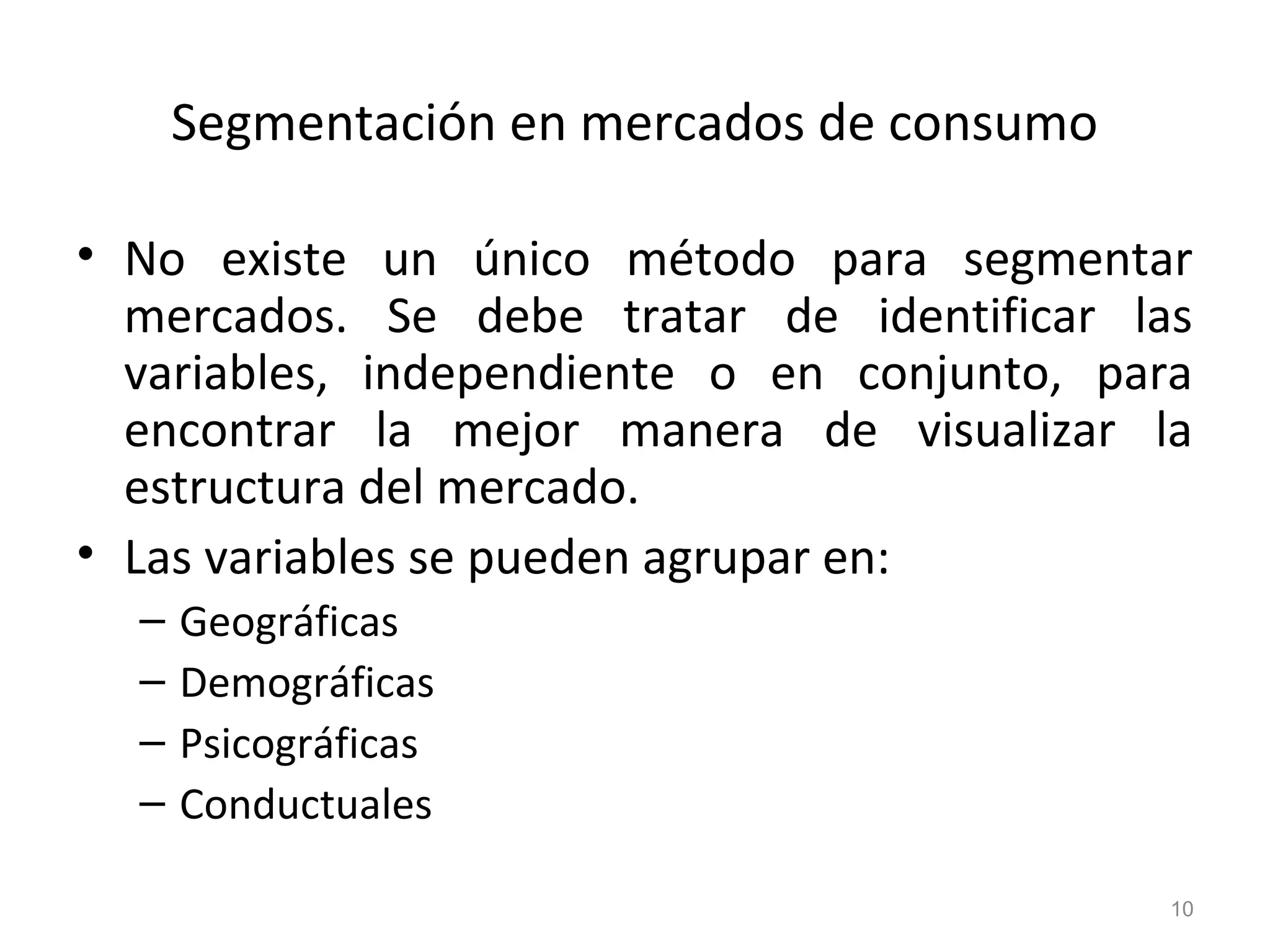 Segmentación en mercados de consumo
• No existe un único método para segmentar
mercados. Se debe tratar de identificar las
variables, independiente o en conjunto, para
encontrar la mejor manera de visualizar la
estructura del mercado.
• Las variables se pueden agrupar en:
– Geográficas
– Demográficas
– Psicográficas
– Conductuales
10
 