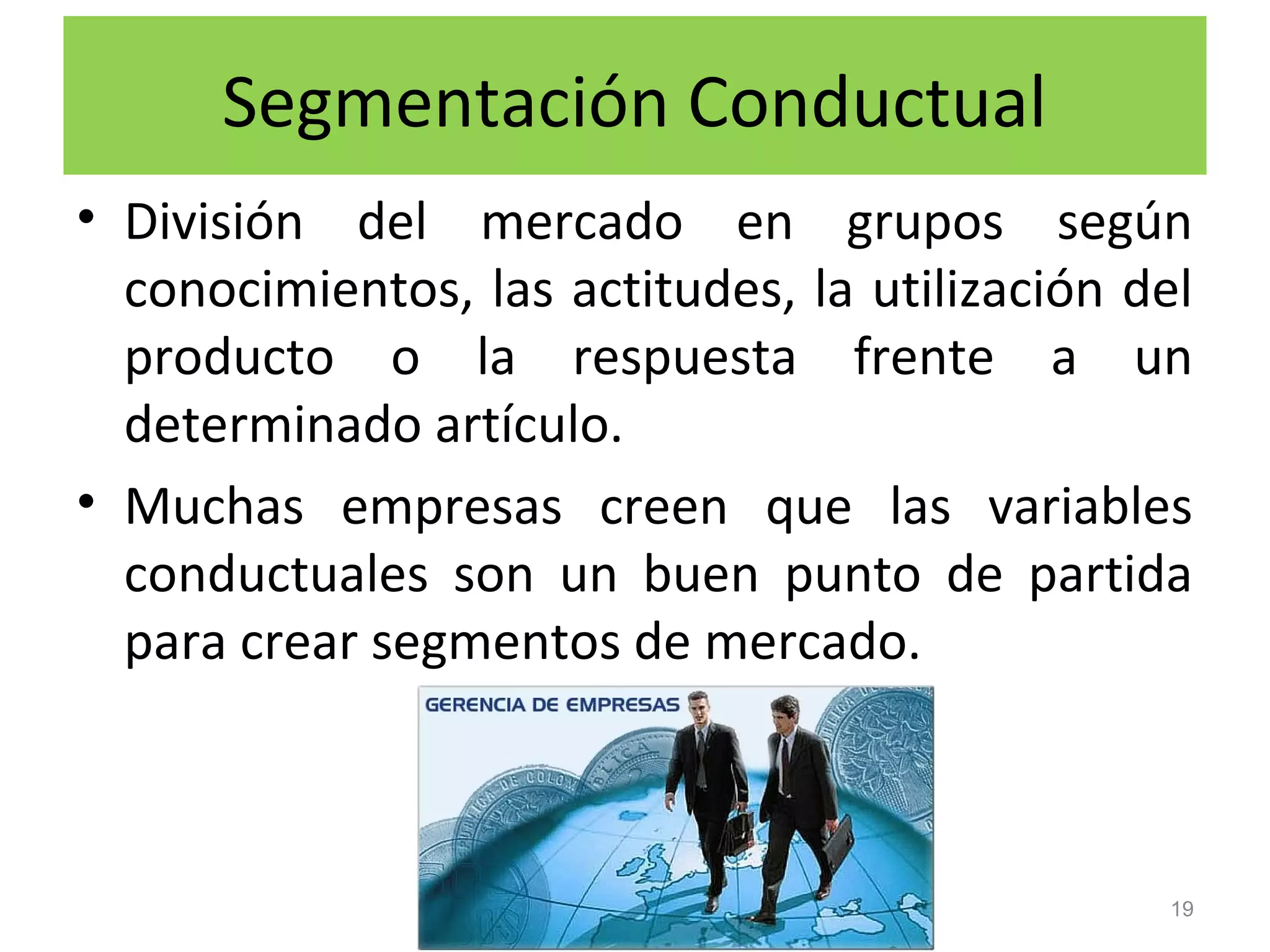 Segmentación Conductual
• División del mercado en grupos según
conocimientos, las actitudes, la utilización del
producto o la respuesta frente a un
determinado artículo.
• Muchas empresas creen que las variables
conductuales son un buen punto de partida
para crear segmentos de mercado.
19
 