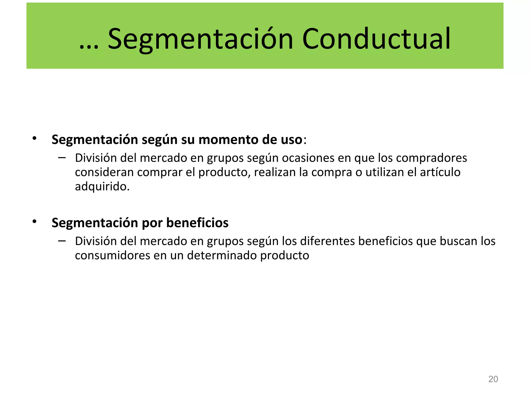 … Segmentación Conductual
• Segmentación según su momento de uso:
– División del mercado en grupos según ocasiones en que los compradores
consideran comprar el producto, realizan la compra o utilizan el artículo
adquirido.
• Segmentación por beneficios
– División del mercado en grupos según los diferentes beneficios que buscan los
consumidores en un determinado producto
20
 