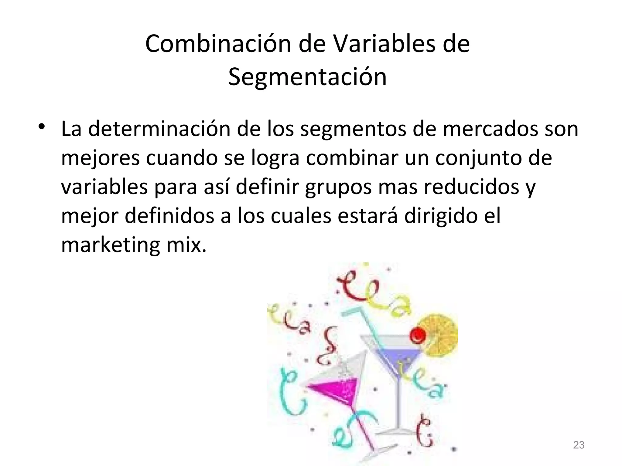 Combinación de Variables de
Segmentación
• La determinación de los segmentos de mercados son
mejores cuando se logra combinar un conjunto de
variables para así definir grupos mas reducidos y
mejor definidos a los cuales estará dirigido el
marketing mix.
23
 