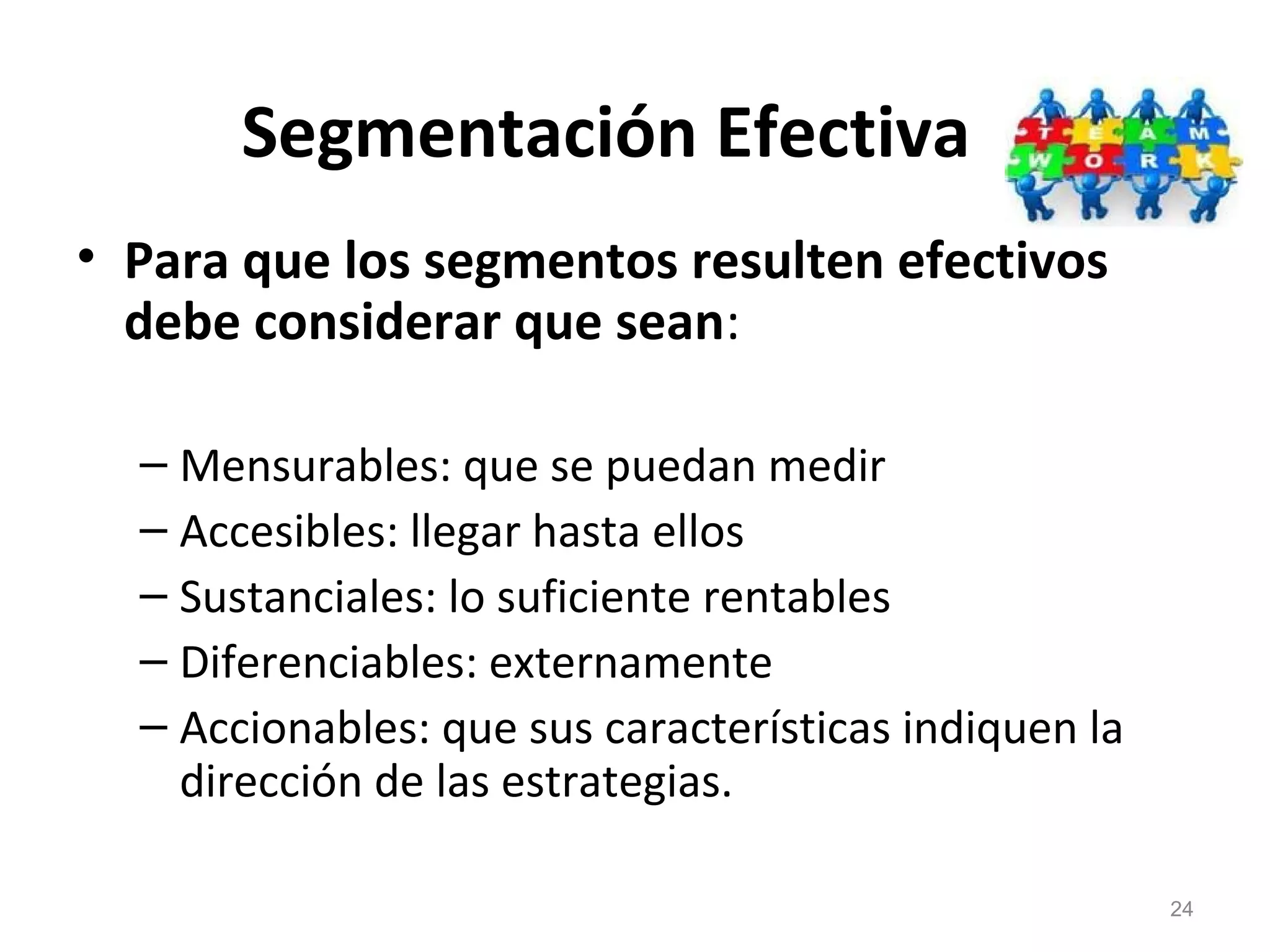 Segmentación Efectiva
• Para que los segmentos resulten efectivos
debe considerar que sean:
– Mensurables: que se puedan medir
– Accesibles: llegar hasta ellos
– Sustanciales: lo suficiente rentables
– Diferenciables: externamente
– Accionables: que sus características indiquen la
dirección de las estrategias.
24
 