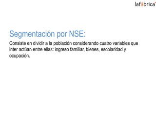Segmentación por NSE:
Consiste en dividir a la población considerando cuatro variables que
inter actúan entre ellas: ingreso familiar, bienes, escolaridad y
ocupación.
 