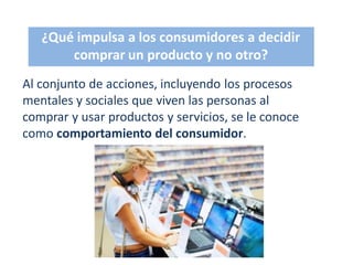 ¿Qué impulsa a los consumidores a decidir
comprar un producto y no otro?
Al conjunto de acciones, incluyendo los procesos
mentales y sociales que viven las personas al
comprar y usar productos y servicios, se le conoce
como comportamiento del consumidor.
 
