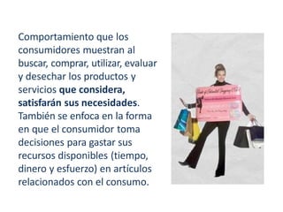 Comportamiento que los
consumidores muestran al
buscar, comprar, utilizar, evaluar
y desechar los productos y
servicios que considera,
satisfarán sus necesidades.
También se enfoca en la forma
en que el consumidor toma
decisiones para gastar sus
recursos disponibles (tiempo,
dinero y esfuerzo) en artículos
relacionados con el consumo.
 